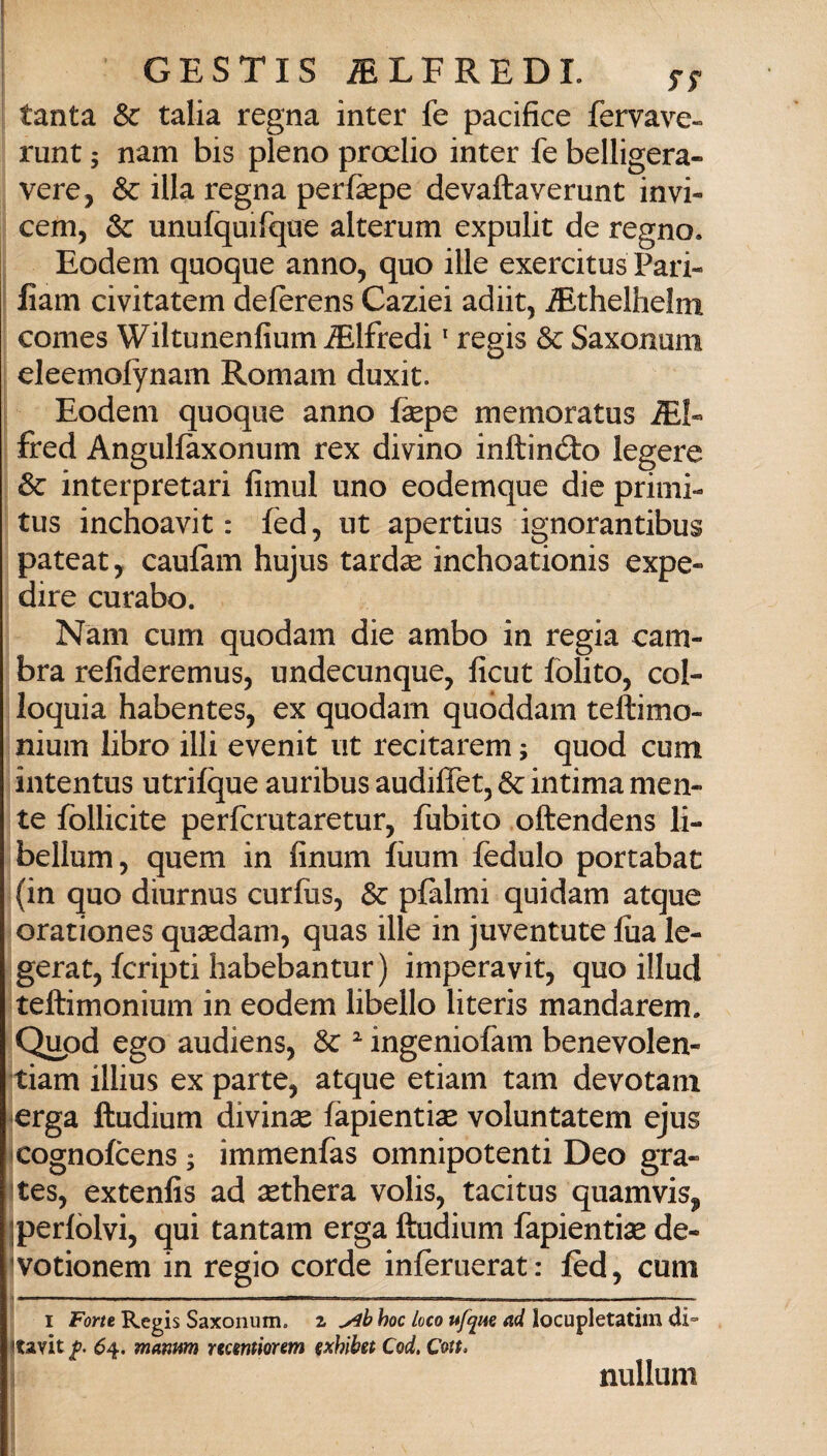 1 tanta & talia regna inter fe pacifice fervave- runt ; nam bis pieno proelio inter fe belligera- vere, & illa regna perfepe devaftaverunt invi- cem, & unufquifqae alterum expulit de regno. Eodem quoque anno, quo ille exercitus Pari- lìam civitatem delèrens Gazici adiit, ^thelhelm Comes Wiltunenfium Alfredi ' regis & Saxonum eleemofynam Romam duxit. Eodem quoque anno fepe memoratus iEI« fred Angulfaxonum rex divino inftinóto legere & interpretari fimul uno eodemque die primi- tus inchoavit : fèd, ut apertius ignorantibus pateat, caulàm hujus tardse inchoationis expe- dire curabo. Nam cum quodam die ambo in regia cam¬ bra refideremus, undecunque, ficut Polito, col¬ loquia habentes, ex quodam quóddam teftimo- nium libro illi evenit ut recitarem ; quod cum intentus utrifque auribus audiffet, & intima men¬ te follicite perfcrutaretur, fubito oftendens li- bellum, quem in finum fiium fedulo portabat (in quo diurnus curfus, & plalmi quidam atque orationes quidam, quas ille in juventute lua le- gerat, fcripti habebantur) imperavit, quo illud teftimonium in eodem libello literis mandarem. Qupd ego audiens, Se ^ ingeniofam benevolen- tiam illius ex parte, atque etiam tam devotarn ^erga ftudium divinse fapientiae voluntatem ejus xognofeens ; immenfas omnipotenti Deo gra- ^tes, extenfis ad sethera volis, tacitus quamvis, jperlòlvi, qui tantam erga ftudium fapientise de- 'votionem in regio corde inieruerat: lèd, cum I Forte Regis Saxonum. z ylh hoc loco ufque ad locupletatim di^ litavit 6^. mamm mentiorem (xhihet Cod. Cott. nullum