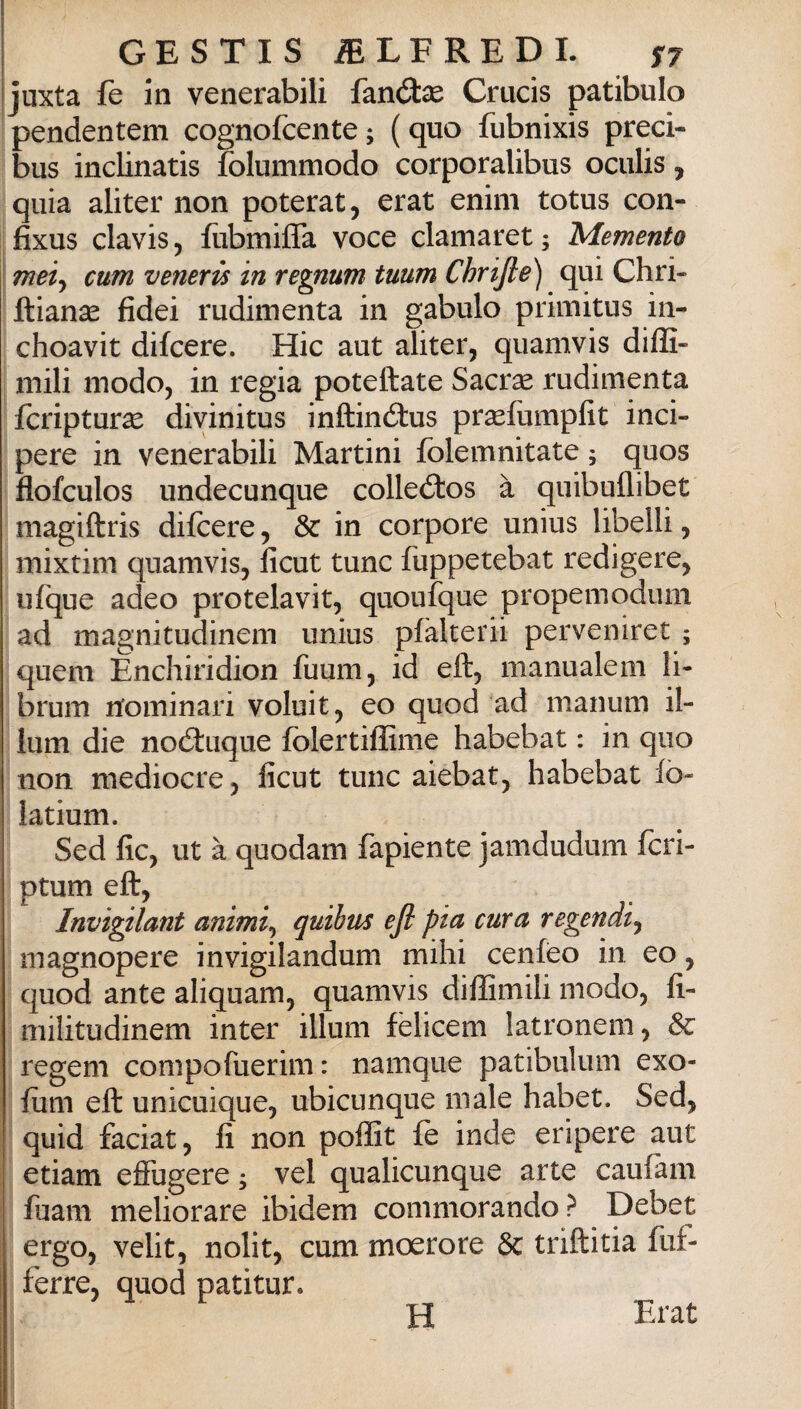 juxta fe in venerabili fanólse Crucis patibulo pendentem cognofcente; (quo fubnixis preci- bus inclinatis folummodo corporalibus oculis, quia aliter non poterat, erat enim totus con- fixus clavis j ftibmiffa voce clamaret ; Memento meiy cum veneris in regnum tuum Chrijle) qui Chri- ftianse fidei rudimenta in gabulo primitus in- choavit difcere. Hic aut aliter, quamvis dilE- mili modo, in regia poteftate Sacrse rudimenta fcripturse divinitus inftinétus prsefumpfit inci- pere in venerabili Martini folemnitate ; quos flofculos undecunque colleélos à quibuflibet magiftris difcere, & in corpore unius libelli, mixtim quamvis, ficut tunc fuppetebat redigere, ufque adeo protelavit, quoufque propemodum ad magnitudinem unius pfàlterii perveniret ; quem Enchiridion fuum, id eft, manualem li- brum rtominari voluit, eo quod ad manum il¬ luni die noéluque fòlertiffime habebat : in quo non mediocre, ficut tunc aiebat, habebat fò- latium. Sed fic, ut à quodam fapiente jamdudum fcri- ptum eft, Invigilant animi^ quihm efi pia cura regendi^ magnopere invigilandum mihi cenfeo in eo, quod ante aliquam, quamvis diffimili modo, fi- militudinem inter illuni fèlicem latronem, & regeni compofuerim : namque patibulum exo- fum eft unicuique, ubicunque male habet. Sed, quid faciat, fi non pofììt fè inde eripere aut etiam effugere ; vel qualicunque arte caufam fuam meliorare ibidem commorando ? Debet ergo, velit, nolit, cum moerore 8c triftitia fuf- ferre, quod patitur. H Erat