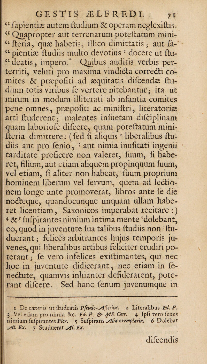 Eipientise autem ftiidium & operam neglexiftisc Q^apropter aut terrenarum poteftatuni mini- fteria, qucC habetis, illico dimittatis ; aut fa-' pientise ftudiis multo devotius ' decere ut ftu- ^^deatis, impero.” Quibus auditis verbis per- territi, velini prò maxima vindióta corredi co- 1 mites & prsepofiti ad aequitatis difeend^ fto- dium totis viribus fe vertere nitebantur; ita ut mirum in modum illiterati ab infantia comites pene oinnes, pr^pofiti ac miniftri, literatori^ arti ftuderent ; malentes infiietam difciplinam quam laboriofè difeere, quam poteftatum mini- fteria dimittere: (fed fi aliquis liberalibus ftu¬ diis aut prò fenio, ^ aut nimia inufitati ingenii tarditate proficere non valeret, fuum, fi habe- ret, filium, aut edam aliquem propinquum fuum, vel etiam, fi aliter non habeat, fuum proprium hominem liberum vel fervuin^ quem ad ledio- nem longe ante promoverat, libros ante fe die nodeque, quandocunque unquam ullam habe- ret licentiam, Saxonicos imperabat recitare : ) ^ Se^ fiifpirantes nimium intima mente ''^dolebant, eo, quod in juventute fua talibus ftudiis non ^ftu- duerant ; felices arbitrantes hujus temporis ju- venesj qui liberalibus artibus feliciter eruditi po- i terant ; fè vero infelices exiftimantes, qui nec hoc in juventute didicerant, nec etiam in fe- ! nedute, quamvis inhianter defiderarent, pote- i rant difeere. Sed hanc fenum jiivenumque in I De csEteris ut ftudeatis Pfettdo-^JJerlus. 2 Literalibus Ed. P, 3 Vel etiam prò nimia iScc. Ed. P. MS Con. 4 Ipfi vero fenes rùmium fufpirantes Fior. 5 Sufpirans .^lìa exemf laria, 6 Dolebat Ex. 7 Studuerat Ex. dilcendis