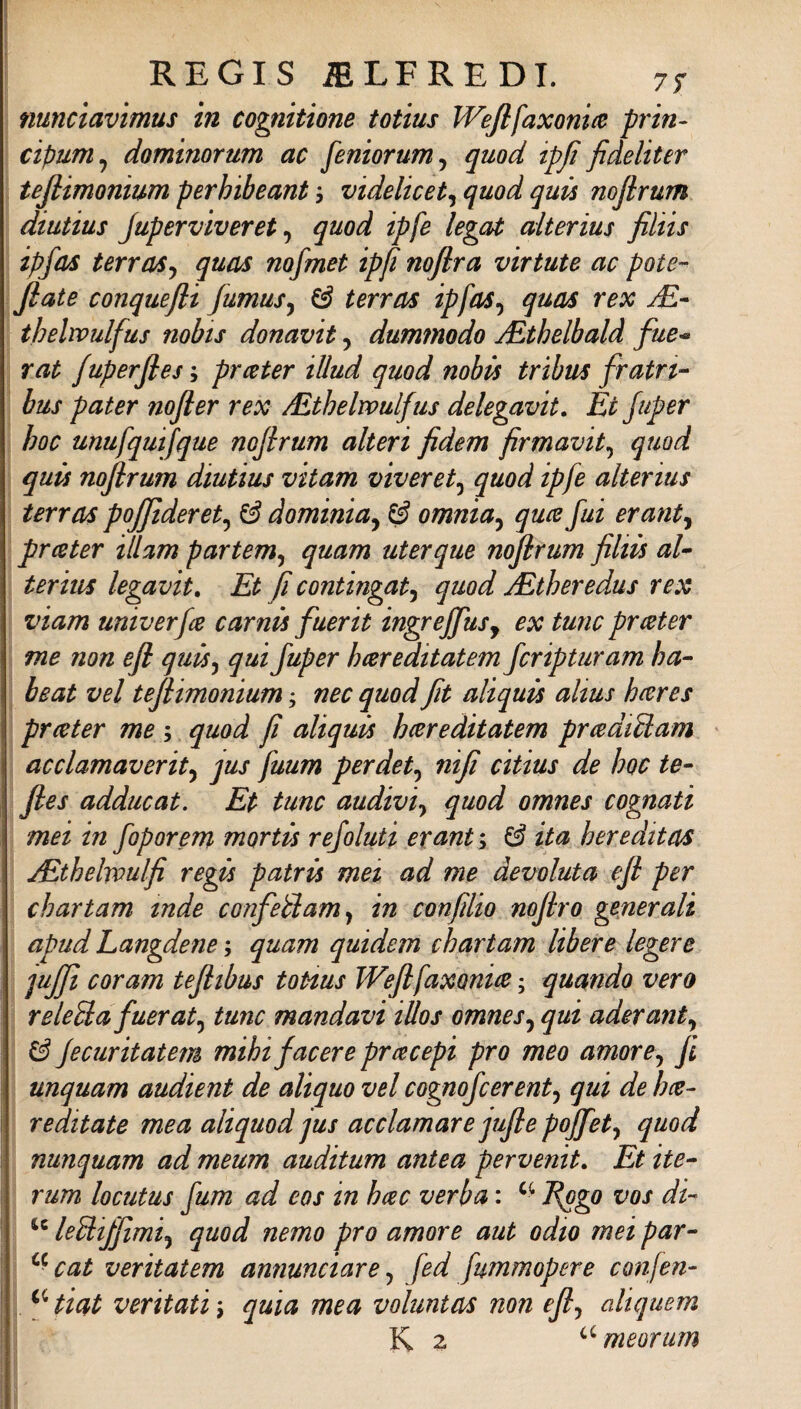 nuncìavimus in cognitione totius Wejlfaxonm prin- cipum^ dominorum ac fenzorum^ quod ipfi fideliter tejlimonium perhibeant, videlicet^ quod quù nojìrum diutius Juperviveret ^ quod ipfe legat alterius filtts ipfas terraSj quas nofmet ipfi noflra virtute ac potè-' fiate conquefli fumus^ ^ terras ipfas^ quas rex jE- thelwulfus nohts donavit, dummodo JEthelbald fue^ rat fuperfies':, premier iUud quod nobts tribus fratrz- bus pater nofier rex /Ethelwulfus delegavit. Et Juper hoc unufquifque nofirum alteri fidem firmavit^ quod quù nofirum diutius vitam viverci^ quod ipfe alterius terras pojfideret^ ^ dominia^ ^ omnia^ quee fui erant^ prcster illam partem^ quam uterque nofirum filzù aU terim legavit. Et fi contingat^ quod jEtheredus rex viam univerfee carnù fuerit ingreffuSy ex tunc prceter me non efl quù^ qui Juper hcereditatem fcripturam ha- beat vel tefiimonium j nec quod fit aliquù alius heeres prceter me ; quod fi aliquù hcereditatem prcediUam ' acclamaverity jus fuum perdete nifi citius de hoc te- fies adducat. Et tunc audiviy quod omnes cognati mei in foporem mortù rejoluti crani ; ^ ita heredttas jEthelvPulfi regù patrù mez ad me devoluta efi per chartam inde confeBam^ in confilio nofiro generali apud Langdene ; quam quidem chartam libere legere juJJi cor am tefizbus toHus Wefifaxonice ; quando vero releUafueraty tunc mandavi illos omnesy qui aderanty & fecuritatem mihifacere prcecepi prò meo amorcy fi unquam audient de aliquo vel cognojcerenty qui de hce- reditate mea aliquod jus acclamare jufie poffety quod nunquam ad meum auditum antea pervenit. Et ite- rum locutus fum ad eos in hcec verba : Esgo vos di- leUzffimiy quod nemo prò amore aut odio mei par- cat veritatem annunciare y fed fummopere conjen- ^Hiat ventati \ quia mea voluntas non efij aliquem \ K 2 ^^meorum