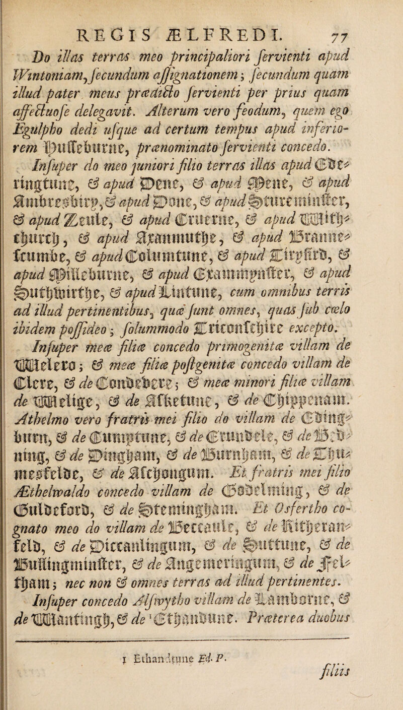 Do illds ter ras meo principaliori fervienti apud Wtnt07iiamjJecundtim ajjignattonem ; fecmidum quam illud pater meus prcediUo fervienti per prius quam affe^laofe delegavit. Alterum vero feodum^ quern ego Egulpho dedt ufque ad certum tempus apud inferto- rem Ì5?lllfebuill05 prtenominato fervienti concedo. Infuper do meo pmiori filio terras iUas apud rmgtune, ^ eipud ^ apud apud apud ^ apud^tMUìXìirÀtXj ^ apud ^ apud^nmiUy 6 apud&^tìy ^ apud muti)e 5 ^ apud jiStamie^ Icumbe, & apudit^lmntimz^ & apud ^ apud épiiiel^lllìie) ^ apud & apud ^Ut]^linrttie5 & apud^mtmxZj cum omnibus terrà ad illud pertinenUbus^ qucéJunt omnes^ quas Jub cwlo ibidem pojjìdeo, folummodo SrtCOItf£||1 IT excepto, Infuper me(2 film concedo prtmogenim villam de TiKEiele^O ; & mece film pojlgenitee concedo villam de Clcre, j ^ minori filtce villam de tMielige, & de affeetHiìe, ^ de c^ippeiiaiii. Athelmo vero fratrù mei filio do villam de buiìtj 6 de Ciiniptime, ^ & dc W^> nmg, ^de ^iiigpirr, x3 de USuritìiaiiì, 0' de%\)iu ineiSfelbe, ^ deMt^m\%lim, Etfratrù mei fìlio jEthelwaldo concedo villam de ^ de CKulfcefor&j 6 de ^tentmgpani. Et Osfertho co¬ gnato meo do villam dede'WAijZlMV^ fetó, 6 de ^iccanUngiim, ^ de ^ de ffiuHmgmìufter, ^ngemeriiigmii, de t^ant j nec non é omnes terrai ad illud pertinentes- Infuper concedo Alfwytbo villafu de 3LaiTll)ornC, ^ de IIKElantingfj, 6 de Ir (eterea duobus I Ethandtune ^4- P-