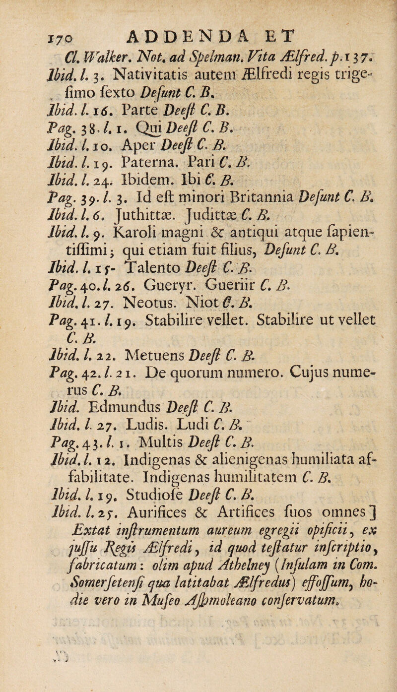 CL Walker, Not. ad Spelman» Vita jElfred.p.t 17« IbìdJ.i, Nativitatis autem Mfredi regis trige- fimo fexto Defunt C, 5. Ibid. L i6. Parte Deeji C, B. Pag, 3 8. /. I. Qui Deeji C, B. Ibid. LI o. Aper Deeji C. B. lbid.L\(), Paterna. Parif, lbidJ,z^. Ibidem. IhiC.B. Pag. 39. l. 3, Id eft minori Britannia Defunt C. B^ lbtd.1,6, Juthittse. JudittòC. IbidJ. 9. Karoli magni & antiqui atque fapiem tiflSmi y qui etiam fuit filius, Defunt C. B, Ibid. /. I f- Talento Deeji C. B^ Pag.^o. L 26. Gueryr. Gueriir C. B. Ibid, 1.27. Neotus. l^ìotO.B, P^g. 41./. 19. Stabilire vcllet. Stabilire utvellet C.B. Ibid, /. 22. Metuens Deeji C. B- Pag, 42. /. 21. De quorum numero. Cujus nume- rus C. B* Ibid. Edmundus C, B. Ibid, l. 27. Lndis. Ludi C, B. Pag, 43. /. I. Multis Deeji C. B. lbid, l, 12. Indigenas & alienigenas humiliata af- fabilitate. Indigenas humilitatem C. B. Ibid. /. 19. Studiofè Deeji C, B, Ibid. 1,27. Aurifices & Artifices fuos omnes] Extat injirumentum aureum egregii opijicii.^ ex 'jujfu B^gù jElfrediy id quo A tejiatur infcnptio^ fabricatum : olim apud Athelney [Infulam in Com, Somerfetenjì qua latitabat Mlfredus) effojfum.^ ho- àie vero in Mujeo Ajfmohano conjervatum.
