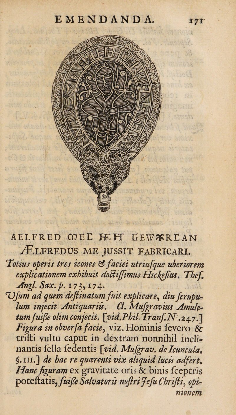 X7T AELFRED OOEE JEFT EEWJIPREAN j^Elfredus me JUSSIT FABRICARI. 'Totius operis tres icones & faciei utriufque uberiorem explicationem exhibuit daUiffimus Htc^fìm. Thef» Angl. Sax. 17 3,174. %)fum ad quem deflinatum fuit explicare.^ diu fcrupu^ lum injecit Antiquarm. CL Mufgravius Amuk- tumfuijìe olim conjecit, [vid.Phil Tranf.N^.z^yJ^ Figura in obverfa facie^ viz. Hominis fèvero trilli vultu caput in dextram nonnihil incli- nantis fèlla fèdentis [vid. Mufgrav, de Icuncula. §. III.] de hac re qucerenti vix aliquid lucis adfert^ Hanc figuram ex gravitate oris & binis fceptris potQÌìd.tìs^fuiJie Salvatori noJiriJefuChriJii^ opi- monem