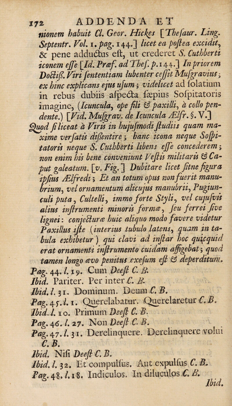 nionem habuit CL Geor, Hiches {Tbefaur. Ling. Septentr. VoL i. pag. 144.] Itcet ea pofiea excidit^ 8c pene adduótus eftj ut crederei S. Cuthberti iconem effe lld. Prtef, ad Thef, p.i 4-In priorem VoSiff. Viri fententiam lubenter ceffit Mufgravius; ex bine explteans ejus ufum > videhcet ad folatiuiii in rebus dubiis afpeda fa^pius Sofpitatoris imagine^ [Icunculaj ope fili ^ paxtUi^ h collo pen- dente,) \Vid. Mufgrav. de Icuncula jElfr, V.] ^^md filiceat a Virù in hujufmodi Jludits quam ma¬ xime verjatù diffentirei barn icona ncque Soffi- tatorù ncque S, Cuthberti libens effe concederem ; non enim hù bene conveniunt Vefiù militarà ^Ca¬ put galeatum, \y. Fig. ] Dubitare Itcet fitne figura ipfim yElfredt ; Et an totum opus non fuerit manu- brium^ vel ornamentum alicujus manubrii^ Fugiun- culiputa^ CulteUiy immo forte Styli^ vel cujufvts alius injlrumenti mimrù formio ^ feu ferreijive lignei : conjeUurce buie aliquo modo favere videtur PaxiUus i/ie [interius tubulo latens^ quam in ta¬ bula exhibetur ) qui davi ad infiar hoc quipquid. erat ornamenti inffrumento cuidam affigebat^ quod tamen longo cevo peniins exefum efi & deperditum^ Pag. 44, /. 19. Ciim Deejl C. B* Jbid. Pariter. Per inter C. B. IbidJ.ii. Dominmn. Deuiii C. 5. Pag, 1. Qi^relabatur. ^Qi^relaretur 5. Jbid.L IO. Primum Deefi C, B. Pag. 46. l. 27. Non Deeft C. M. Pag. 47.1.11. Derelinqiiere. Dereiinquere volai C B Jbid. Nifi Deeft C.B. Jbid. 1.12, Et Gompulfùs. Aut expulfiis S. P«g.48./.i8. Indiculos. In dilucùlos £/X Jbid.
