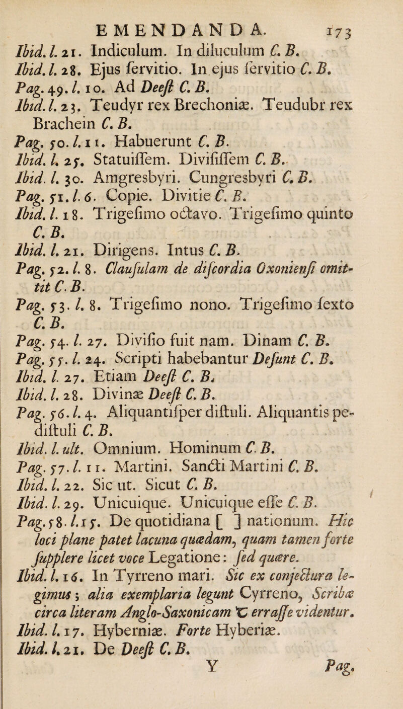 Ibid, /. 21. Indiculum. In diluculum ù B. IbidJ, 28, Ejus fervido. In ejus fervitio C- B. Pag. 49. /. IO. Ad Deefl C, B, Ibtd.Lzi. Teudyr rexBrechonise. Teudubrrex Brachein C. B. Pag. fo./.II. Habuerunt C. B. Ibtd. L 27. StatuiflTem. Divififlem C. B. Ibtd. l. 30. Amgresbyri. Cungresbyri C. B. Pag. yi. /. 6. Copie. Divitie C. B. Ibtd. 1.1%. Trigefinio oótavo. Trigefimo quinto C. B. Ibid. l. 21. Dirigens. Intus C. B* Pag. f2. /. 8. Claujularn de discordia Oxonienji orniti tit C> B. Pag. 5-3. /. 8. Trigefimo nono. Trigefimo fexto C.B. Pag. 5-4. /. 27, Divifio fuit nam. Dinam C. B. Pag. sj. l. 24. Scripti habebantur Defunt C. B. Ibtd. 1.27. Edam Deejl C. B, Ibid. 1.2%. Deejl C.B. Pag. 76. l. 4. Aliquantifper diftuli. Aliquands pe- diftuli C. B. Ibid. l. uh. Omnium. Hominum C. B. Pag. 77. /. 11. Martini. Sand:i Martini C. B. Ibid. 1.22. Sic ut. Sicut B. Ibid. l. 29. Unicuiqiie. Unicuique effe C. B. Pag.^%.l.i^. De quotidiana [ ] nationom. Hic loci piane patet lacuna qu(sdam.j quam tamen forte fupplere licei voce Legatione : fed qucere. Ibid. 1.16. In Tyrreno mari. Sic ex conjeUura /*?- gimtis ; alia exemplaria legunt Cyrreno^ Scriba circa literam Anglo^Saxonicam C errajje videntur* Ibid. 1.17. Hybernise. Forte ììyhQnx. Ibid. /. 21, De Deejl C. B. Pag. Y