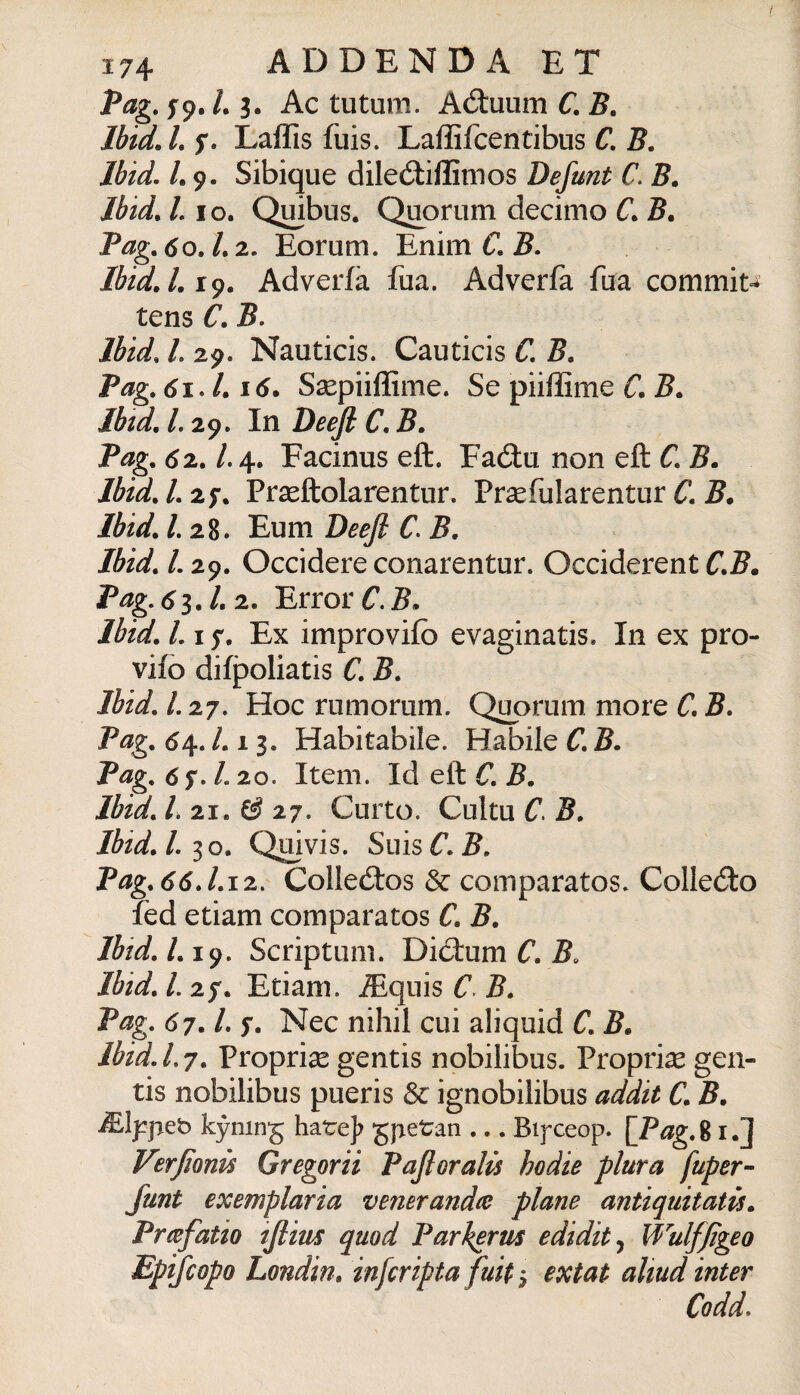 fag. fp. L 3. Ac tutum. Aóluum C. B, Ibtd.Ls» Laffis fuis. Laffifcentibus C. 5. Ibid. L 9. Sibique diled:iffimos Defunt C. B. Jbid, L IO. Qmbus. Quorum decimo C. B. Pag, 60.1.2- Eorum. Enim C. 5. Ibid.Li^. Adverfà fua. Adverfa fua commit^^ tens C. 5. Ibid, L 29. Nauticis. Cauticis C, B, Pag. 61J.16. Ssepiiffime. Se piiffime C, B. Ibid, L 29. In Deeji C. B. Pag. 62. /.4. Facinus eft. Faótu non eft C. B. Ibtd.l.z^. Prseftolarentur. Prsefularentur 5, Ibid. /. 28. Eum Deeji C> B. Ibid. l. 29. Occidere conarentur. Occiderent C.B. Pag, d 3. 2. Error C. 5. Ibid. 1.17, Ex improvifò evaginatis. In ex pro¬ vilo difpoliatis C. B. Ibid. l. 27. Hoc rumorum. Qi^orum more C, B. Pag. Habitabile. Habile C. B. Pag. 6 f. /. 20. Item. Id eft C. B. Ibid. 21. 27. Culto. Cultu C. B. Ibid. 1.30. Qmvis. Suis C. B. Pag.66J.12, Collecftos & comparatos* CoIIecfto fed edam comparatos C. B. Ibid. /. 19. Scriptum. Did:um C. B. Ibid. 1.27. Edam. jEquis C B. Pag. 67. l. 7. Nec nihil cui aliquid C. B. ibid. L 7. Proprise gentis nobilibus. Proprise gen- tis nobilibus pueris & ignobilibus addit C. B. kyning bare]? gpetan-Bifceop. [Pag. 81.] Verjìonù Gregorii Pajloralù hodie plura fuper- funt exemplaria venerandie piane antiquitatis. Prcefatio tjiim quod Parherm edidit^ Wulfjìgeo Epifcopo Londin. infcripta fuit 3 extat aliud inter Codd.