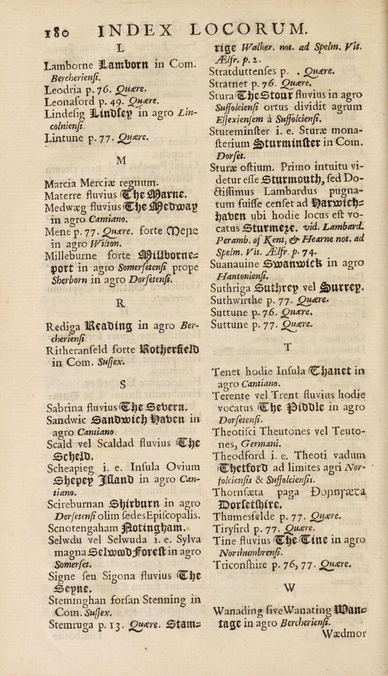 xSo INDEX LOCO RUM. L Lamborne ilambom in Coni. Bercherienjl. Leodiia p. 76. ^<ere. Leonaford p. 49. Qu/ers. Lìndefig HlltlDfep in agro Lìn- colnienjt. Lintune p. 77. M Marcia Merciae regnum. Materre fluvius Medwzeg fluvius iCìjCj^eUlCDap in agro Cannano. Mene p. 77. ^-ere. forte COejie in agro Wilton. Milleburne forte pott in agro Somerfetmfi prope Sherborn in agro Dorfetenfi. R Rediga BcaDing in agro Ber- cherìenjt^ Ritheranfeld forte in Com. Sufjex. S Sabrina fluvius Sandwic Bantiwic]^ Itateli in agro Cannano. Scald vel Scaldad fluvius Scbeapieg i. e. Infula Ovium 31^3Lant) in agro Can- tiano. Scireburnan jSi)irbttril in agro Dorfeten/i olim fedesEpifcopalis. Scnotengaham Selwdu vel Selwuda i. e. Sylva magna in agro Somerfet. Signe feu Sigona fluvius (^ì}t iSepne. Steininghan forfan Stenning in Com. Sufjex. Stemruga p. 13. tig0 JValker. not. ad Spdm. yU. Stratduttenfes p. . Qu^sre. Stratnet p. 76. Qu<ere, Sturafluvius in agro Suffoldenfi oitus dividit agrum Ejjexienfem à Sujfhlcìenfi. Stureminfter i. e. Sturae mona- fteriuin ^tttrminftcr in Com. Dorfet. Sturae oftium. Primo intuitu vi- detur efle BttttttlOttti?, fed Do- óliflìmus Lambardus pugna- tum fiiiflfe cenfet ad l^atXDiCl^- babetl ubi hodie locus eli vo- catus Starmele, vld. Lambard, peramb. of ^ent^ & Hearm not. ad Spelm. Vìi. 74. Suanauine SwanSOiCH in agro PJantonìen^. Suthriga vel Suthwirthe p. 77. Suttune p. 76. ^Uisre. Suttune p. 77. ^^ere. T Tenet hodie Infula C^anet in agro Cantiam. Terente vel Trent fluvius hodie vocatus in agro Vorfetenfi. Theotifei Theutones vel Teuto- neSj Germani. Theodford i. e. Theoti vadum •CbCtfortJ ad limites agri Nor- ' folcienjis & Suffdlclenjìs. Thoriifaeta paga Dopnp^ta JDovfetthitc. Thumesfelde p. 77. Tiryfird p. 77. Quoìre. Tine fluvius Che Citte in agro Northurnbrenf. Triconfhire p. 7^3 77' W Wanading fiveWanating H^atti^ tage in agro Bmhmenfi. Waedmor