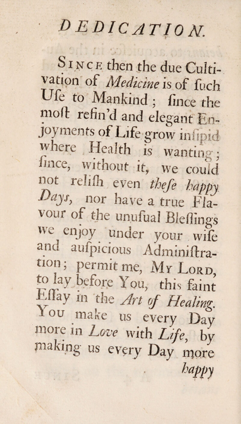 ' * t * • ■ ' ; J ; . r . ' S i isr c e then the due Culti¬ vation of Medicine is of fuch, Ufe to Mankind ; fince the mofj: refin’d and elegant En¬ joyments of Life grow infipid Health is wanting; mice, without it, we could i'^1 even thefe happy d dysy nor have a true Fla- vour of the unufual Bleffings we enjoy under your wife anu aufpicious Adminiftra- tl0”i Permit me, Mr Lord to lay before You, this faint Lllay m the Art of Healing. ■ OU make us every Day more in Love with Life, by making- us every Day more happy