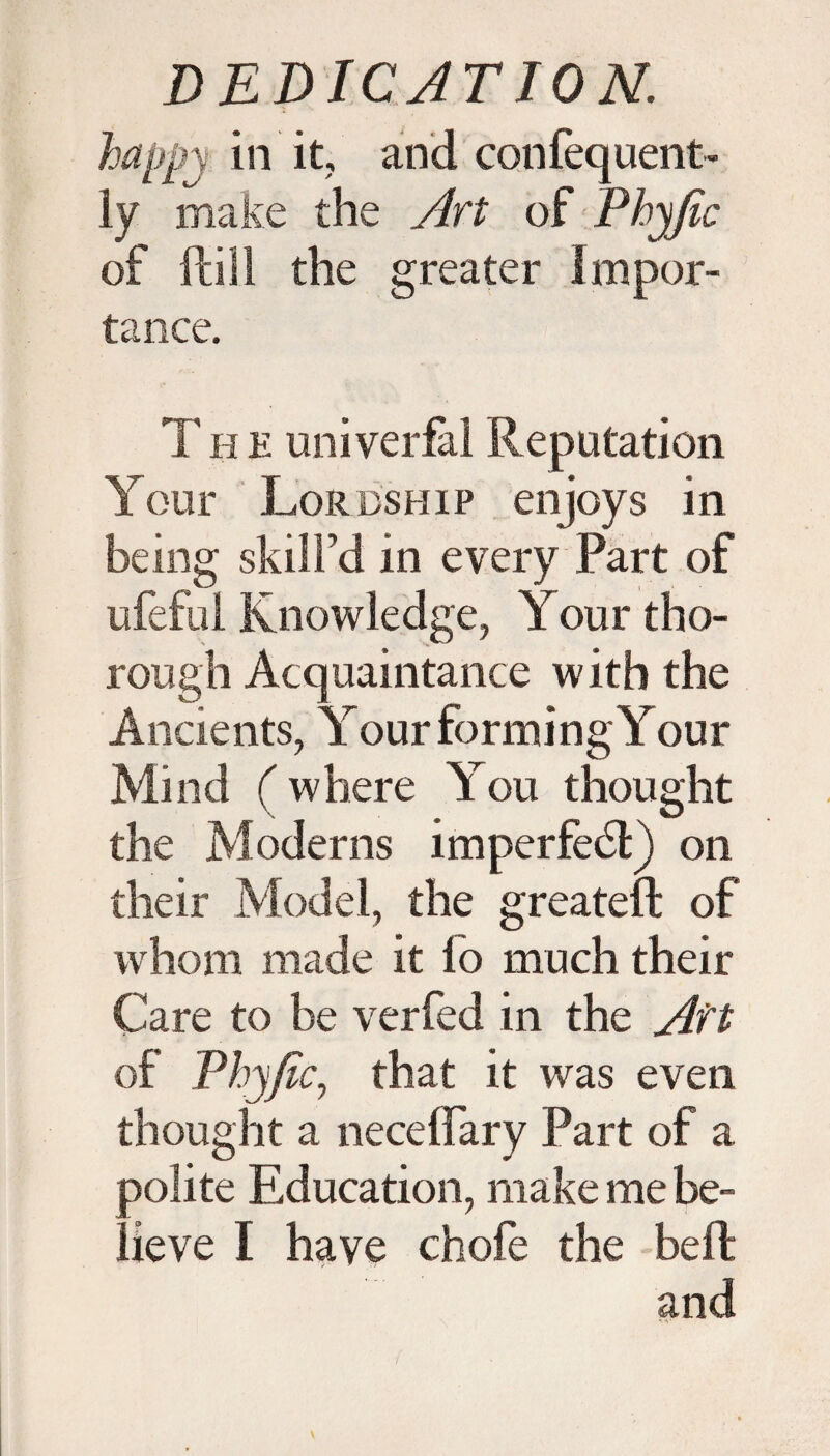 happy in 'it, and confequent- ly make the Art of Phyfic of ft ill the greater Impor¬ tance. The univerfal Reputation Your Lordship enjoys in being skill’d in every Part of ufeful Knowledge, Your tho¬ rough Acquaintance with the Ancients, Your forming Your Mind (where You thought the Moderns imperfect) on their Model, the greateft of whom made it lo much their Care to be verfed in the Aft of Phyfic, that it was even thought a necelfary Part of a 3olite Education, make me be- ! ieve I have chofe the bell and