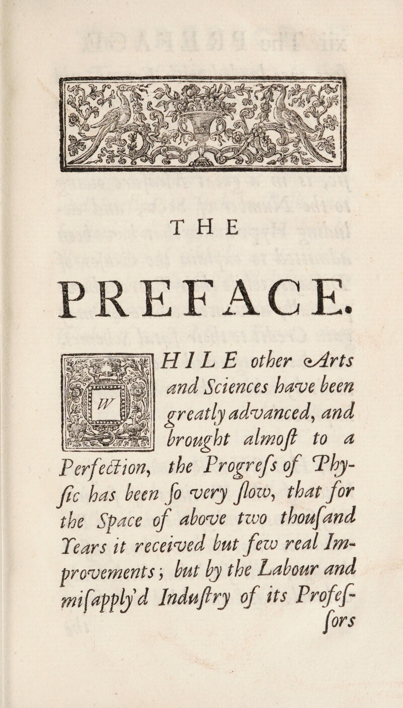 PREFACE. I H1L E other <zArts and Sciences have been Perfection, the Progrefs of Thy- fic has been fo very flow, that for the Space of above two thoufand Tears it received but fezv real Im¬ provements j but by the Labour and misapply d Induflry of its Prof f-