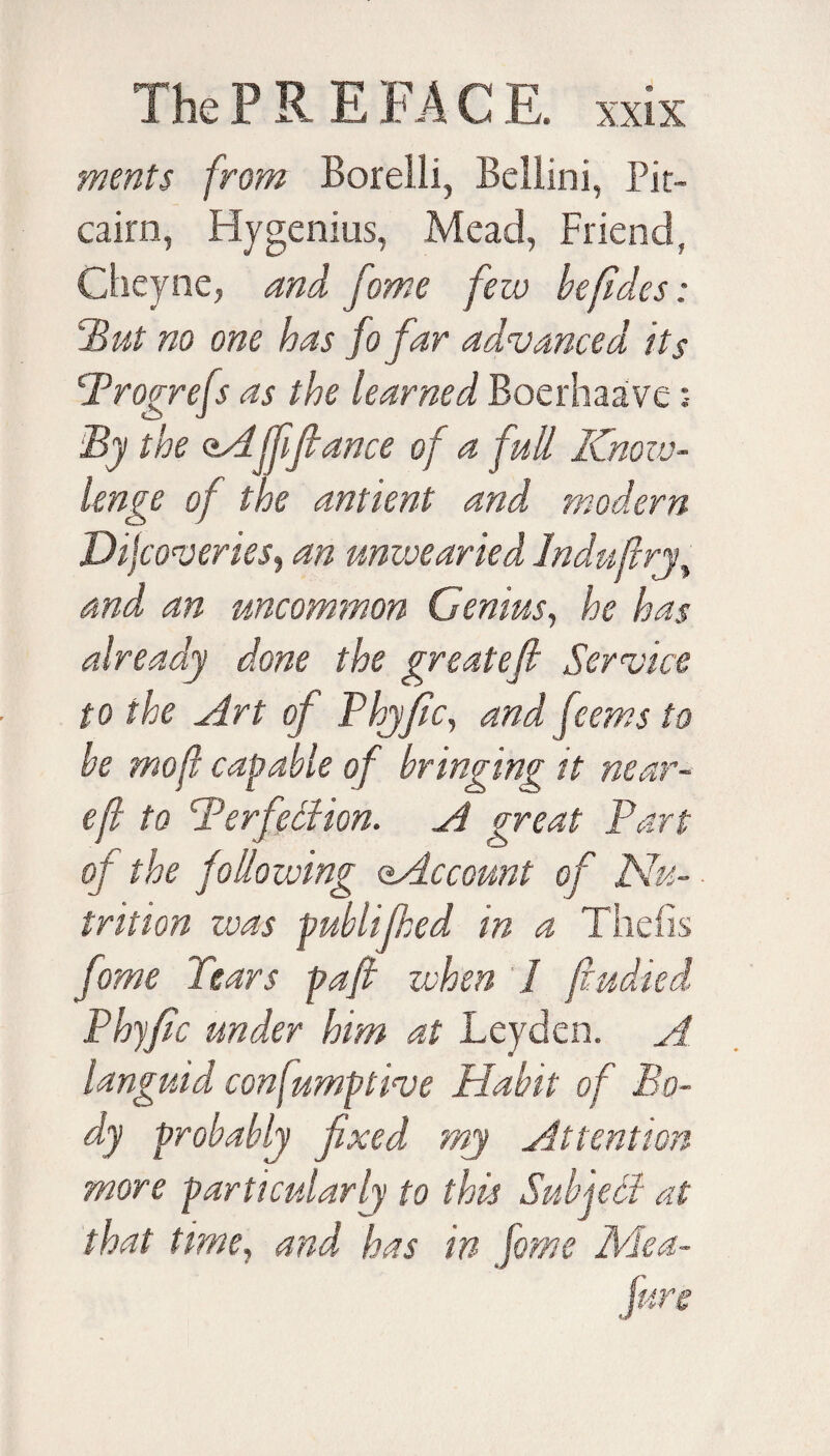 merits from Boreili, Bellini, Pit¬ cairn, Hygenius, Mead, Friend, Cheyne, and fame few be (ides: ‘But no one has fo far advanced its Brogrefs as the learned Boerhaave :• By the oA((fiance of a full Know- re of the antient and an umvea'i and an uncommon Genius, he has already done the greatefi Service to the Art of Phyfiic, and feems to be mo ft capable of bringing it near- eft to Perfection. A great Bart of the following (Account of Nu¬ trition zvas publijhed in a Thefis fome Tears paft when 1 Phyfic under him at Leyden. languid con fumptive Habit o] dy probably fixed my Attention more particularly to this that time, and has in