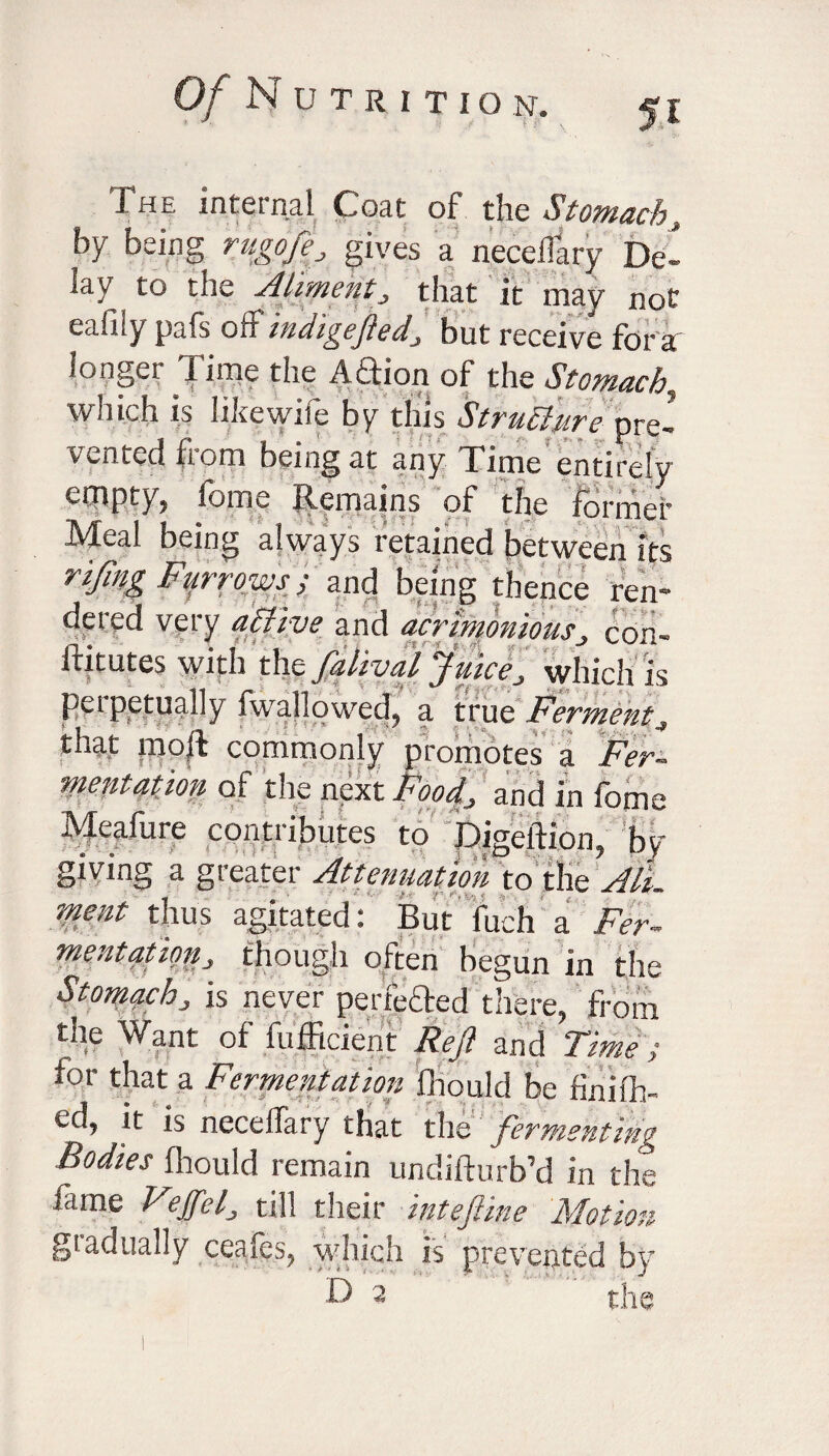 The internal Coat of the Stomach, by being rugoftf gives a necelfary De- y to the Aliment, that it may not eafily pafs off indigeftedJ but receive for a longer Time the ATion of the Stomachy which is likewife by this Strudlurepre¬ vented from being at any Time entirely empty, fome Jiemains of the former Meal being always retained between its rifing Furrows > and being thence ren¬ dered very affive and acrimoniousJ con- iiitutes with the falival Juice> which is perpetually fwahowed, a true Ferment ^ that moll commonly promotes a Fer¬ mentation of the next Food, and in fome Meafure contributes to Digeftion, by giving a greater Attenuation to the All. ment thus agitated: Butfitch a Fer¬ mentation, though often begun in the Stomach, is never perfefted there, from the Want of fufficieni: Reft and Time ; for that a Fermentation fhould be finilh- ed, it is necelfary that the fermenting Bodies fhould remain undifturb’d in the fame Feffel, till their inteftine Motion gtadually ceafos, which is prevented by