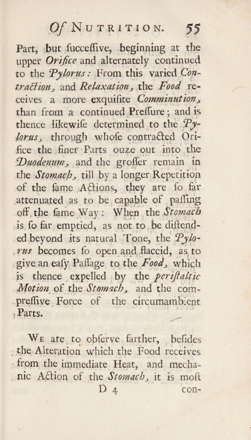 Part, but fuceeffive, beginning at the upper Orifice and alternately continued to the ‘Pylorus: From this varied Con¬ traction j and Relaxation* the Food re¬ ceives a more exqnifite Comminution* than from .a continued Prcffure; and is thence like wife determined to the ‘Py¬ lorus j through whole contracted Ori¬ fice the finer Parts ooze out into the * 1 • i • ■ n f i * •- . •Duodenum* and the groffer remain in the Stomachy till by a longer Repetition of the fame Aflions, they are fo far attenuated as to be capable of palling off the fame Way: When the Stomach is fo far emptied, as not to be diftend- ed beyond its natural Tone, the Pylo¬ rus becomes fo open and flaccid, as to give an eafy PalTage to the Food* which is thence expelled by the ferifialtic Motion of the Stomach* and the com- preflive Force of the circumambient: j Parts* We are to obferve farther, befides the Alteration which the Food receives from the immediate Heat, and mecha¬ nic Action of the Stomachy it is n10.fi D 4 con-