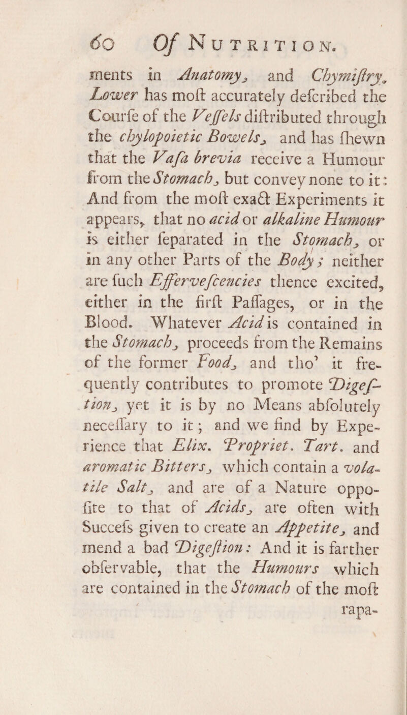 meats in Anatomy,, and Chymifiry. Lower has moft accurately defcribed the Courfe of the Vejfels diftributed through the chylopietic Bowels> and has fhewn that the Vafa brevia receive a Humour from the Stomach „ but convey none to it: And from the moft exa£t Experiments it appears* that no acid or alkaline Humour is either ieparated in the Stomach, or in any other Parts of the Body ; neither are fuch Effervefcencies thence excited? either in the fir ft PaiTages, or in the Blood. Whatever Acid is contained in the Stomach„ proceeds from the Remains of the former Foodj, and tho’ it fre¬ quently contributes to promote cDigef~ tio?ij yet it is by no Means abfblutely necelfary to it; and we find by Expe¬ rience that Elix. Bropriet. Tart. and aromatic Bitters„ which contain a vola¬ tile Saltj and are of a Nature oppo- fire to that of Acids^ are often with Succefs given to create an Appetitej and mend a bad cDigeftion: And it is farther obfervable, that the Humours which are contained in the Stomach of the moft rapa-