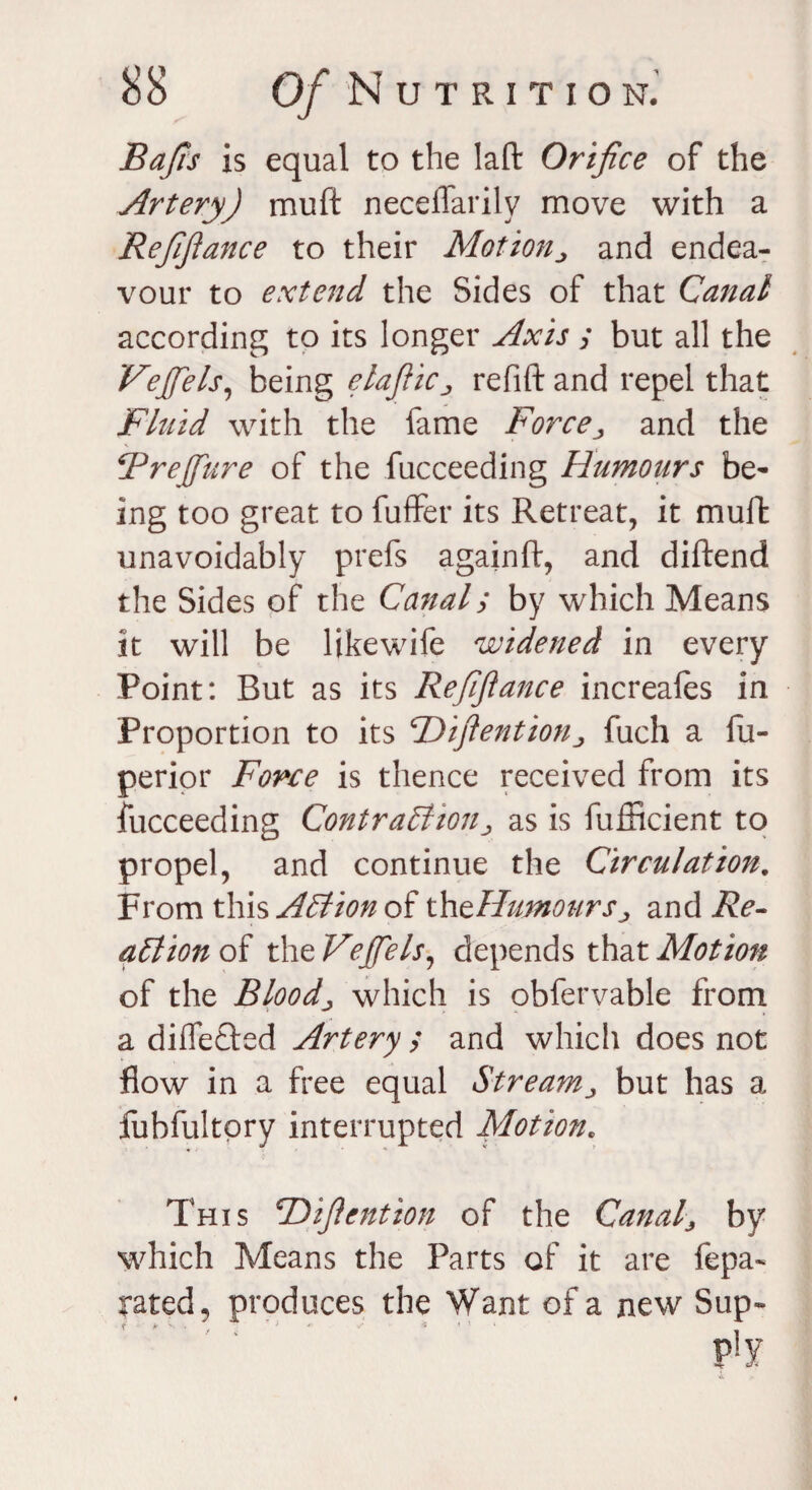 Bafis is equal to the laft Orifice of the Artery) muft neceflarily move with a Refinance to their Motion„ and endea¬ vour to extend the Sides of that Canal according to its longer Axis ; but all the Veffels, being elaftic„ refift and repel that Fluid with the lame Force; and the Brejfure of the fucceeding Humours be¬ ing too great to fuffer its Retreat, it muft unavoidably prefs again ft, and diftend the Sides of the Canal; by which Means it will be likewife widened in every Point: But as its Refinance increales in Proportion to its CDiftention ^ fuch a fu- perior Force is thence received from its fucceeding Contraction> as is fufficient to propel, and continue the Circulation. From this Action oi thtHumourSj and Re- action of the Veffels, depends that Motion of the Bloody which is obfervable from a differed Artery ; and which does not flow in a free equal Stream^ but has a fubfultpry interrupted Motion. This cDijlcntion of the Canaf by which Means the Parts of it are fepa- rated, produces the Want of a new Sup- • lr * * ' • < ' *