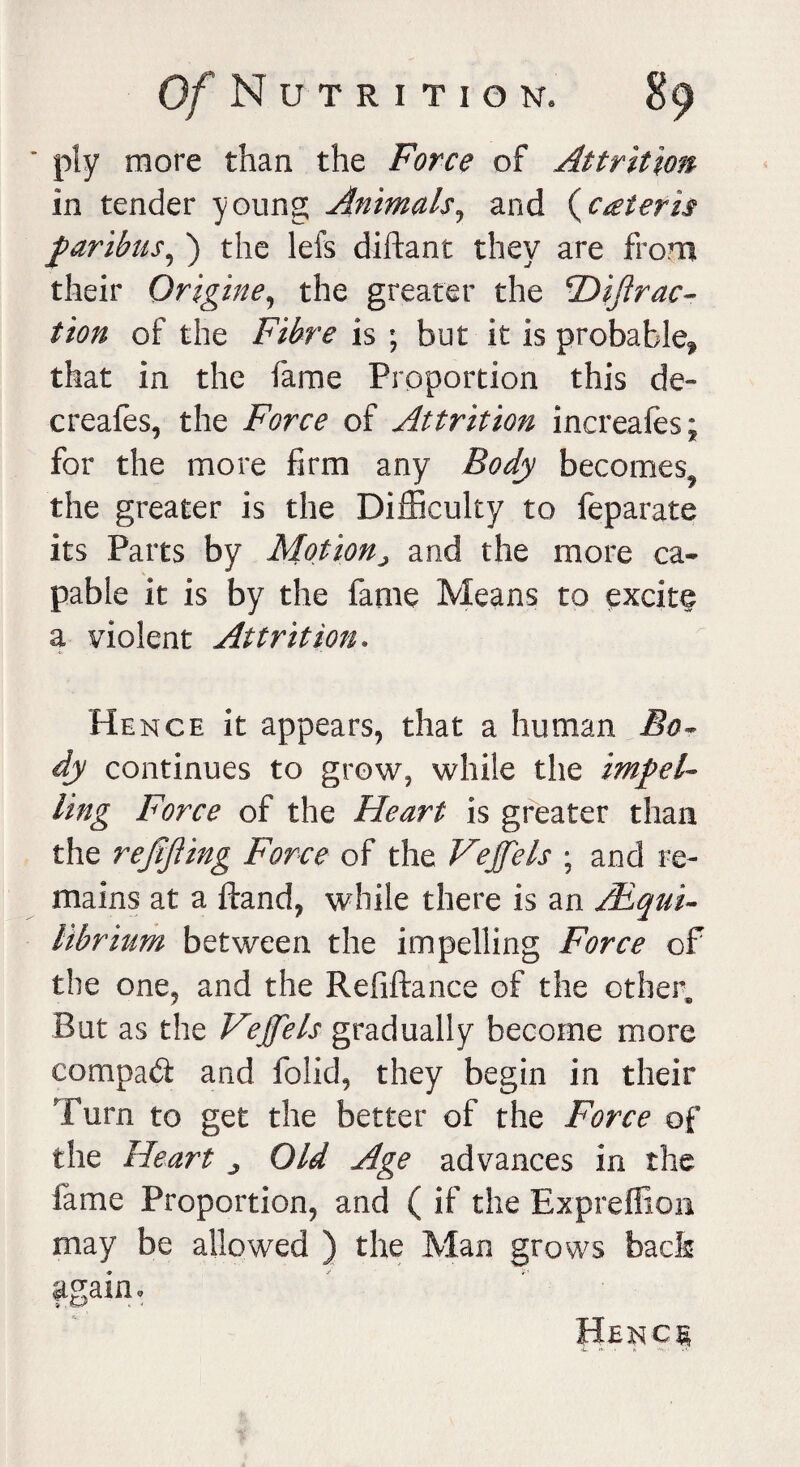 ply more than the Force of Attrition in tender young Animals, and {ceteris garibus, ) the lefs diftant they are from their Origine, the greater the 'Diftrac- tion of the Fibre is ; but it is probable^ that in the fame Proportion this de~ creafes, the Force of Attrition increafes; for the more firm any Body becomes^ the greater is the Difficulty to feparate its Parts by Motionj and the more ca¬ pable it is by the fame Means to excite a violent Attrition. Hence it appears, that a human Bo* dy continues to grow, while the impel* ling Force of the Heart is greater than the refijling Force of the Vejfels ; and re¬ mains at a ftand, while there is an /Equi¬ librium between the impelling Force of the one, and the Refiftance of the other. But as the Vejfels gradually become more compad and folid, they begin in their Turn to get the better of the Force of the Heart j Old Age advances in the fame Proportion, and ( if the Expreffion may be allowed ) the Man grows back again. Henc§