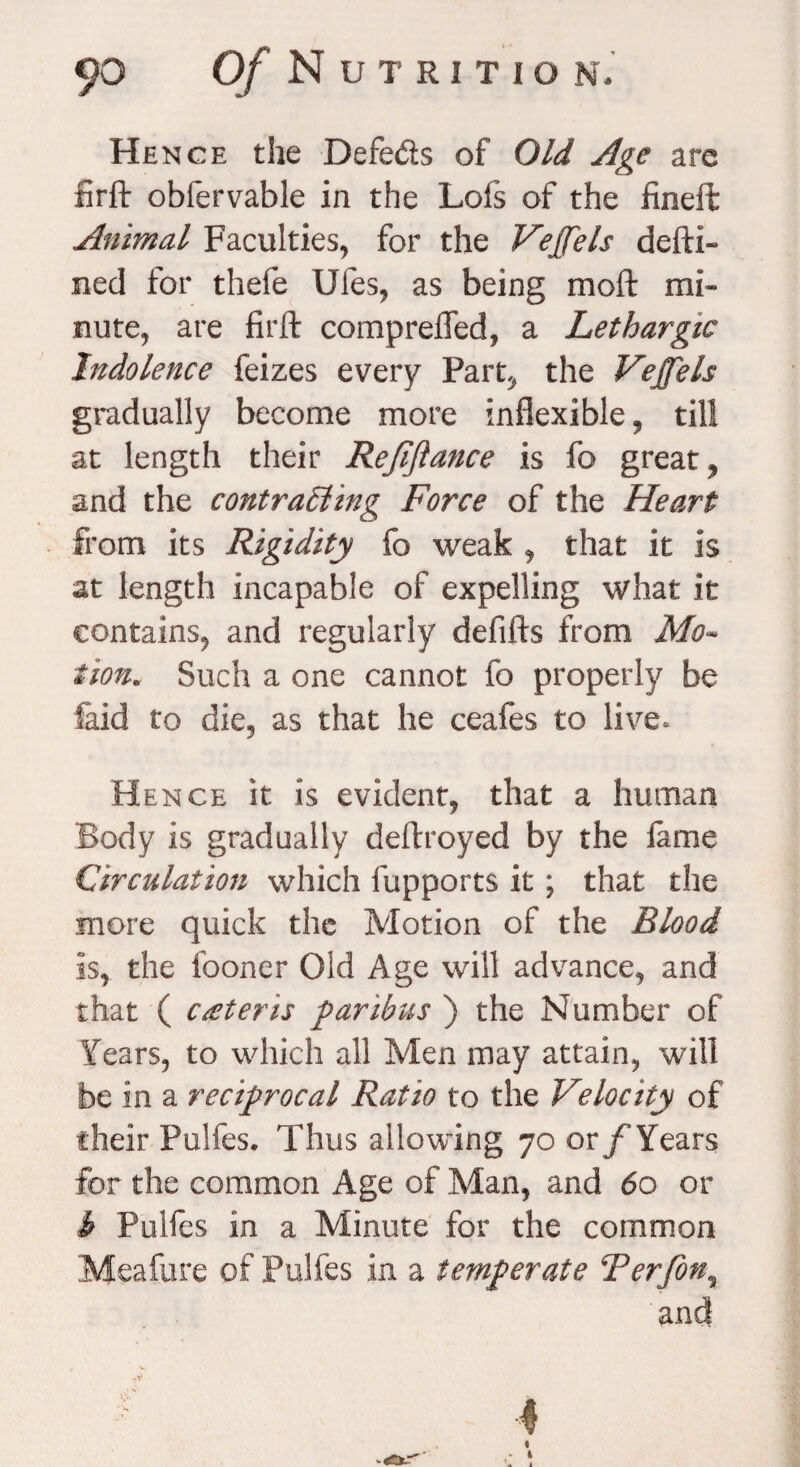Hence the Defe&s of Old Age arc lirft obfervable in the Lofs of the fineft Animal Faculties, for the Vejfels defti- ned for thefe Ules, as being mod mi¬ nute, are firft comprefled, a Lethargic Indolence feizes every Part, the Vejfels gradually become more inflexible, till at length their Refinance is fo great, and the contracting Force of the Heart from its Rigidity fo weak , that it is at length incapable of expelling what it contains, and regularly delifts from Mo~ iion.. Such a one cannot fo properly be faid to die, as that he ceafes to live* Hence it is evident, that a human Body is gradually deftroyed by the lame Circulation which fupports it; that the more quick the Motion of the Blood is, the fooner Old Age will advance, and that ( c&teris paribus ) the Number of Years, to which all Men may attain, will be in a reciprocal Ratio to the Velocity of their Pulfes. Thus allowing 70 or/'Years for the common Age of Man, and 60 or b Pulfes in a Minute for the common Meafure of Pulfes in a temperate Terfon% and 4 4 • t