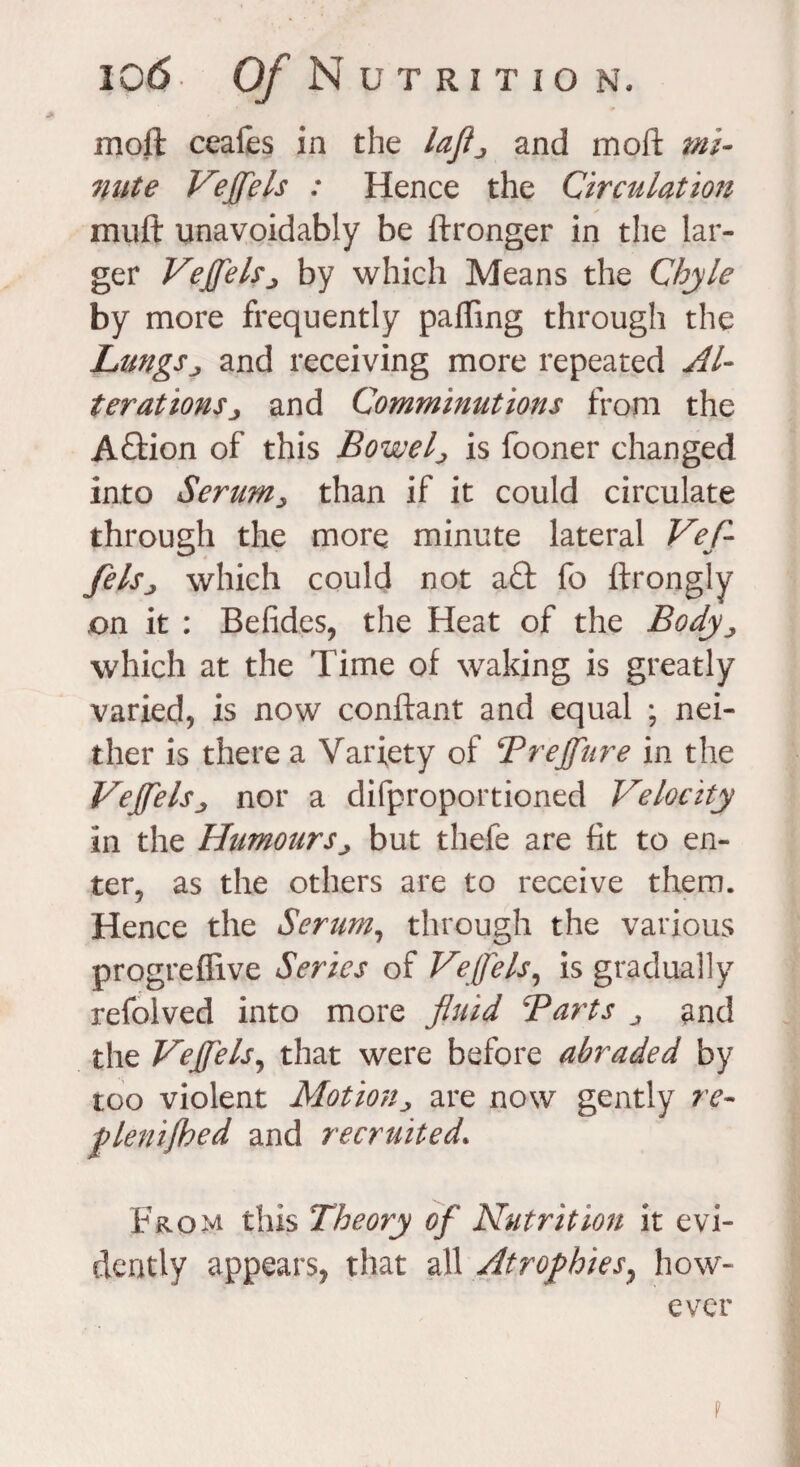 moll ceafes in the laflj and moft mi* nute Vejfels : Hence the Circulation muft unavoidably be ftronger in the lar¬ ger Vejfels ^ by which Means the Chyle by more frequently palling through the Lungsj and receiving more repeated Al¬ terations > and Comminutions from the Aftion of this Bowel> is fooner changed into Serum> than if it could circulate through the more minute lateral Vef- fels., which could not a£fc fo ftrongly .on it : Betides, the Heat of the Body which at the Time of waking is greatly varied, is now conftant and equal ; nei¬ ther is there a Variety of Trejfnre in the Vejfelsj nor a difproportioned Velocity in the Humours^ but thefe are fit to en¬ ter, as the others are to receive them. Hence the Serum, through the various progreflive Series of Veffels, is gradually refolved into more fluid Barts and the Vejfels, that were before abraded by too violent Motion^ are now gently re- plenijhed and recruited» From this Theory of Nutrition it evi¬ dently appears, that all Atrophies, how¬ ever