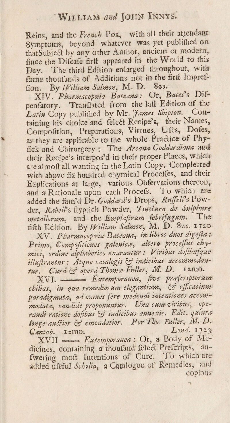 ' William and John Innas. Reins, and the Trench Pox, with all their attendant Symptoms, beyond whatever was yet publiflied on that Subject by any other Author, ancient or modern,, fince the Difeafe firft appeared in the World to this Day. The third Edition enlarged throughout, with fome thoufands of Additions not in the flrft Imprei- fion. By William Salmon, M. D. 8vo. XIV. Pharmacopoeia Pate ana: Or, Bates s Dif- penlatory. Tranfiated from the laft Edition of the Latin Copy published by Mr. James Shipton. Con¬ taining his choice and feledl Recipe’s, their Names, Compofition, Preparations, Virtues, Ufes, Dofes, as they are applicable to the whole PradHce of Phy- fick and Chirurgery : The Arcana Goddardiana and their Recipe’s interpos’d in their proper Places, which are almoft all wanting in the Latin Copy. Completed with above fix hundred chymical Procefifes, and their Explications at large, various Obfervations thereon, and a Rationale upon each Procefs. To which are added the fam’d Dr. Goddard? s Drops, Ruffe It's Pow¬ der, Rabeirs ftyptick Powder, Tindura de Sulphurs' metallorum, and the Emplaflrum febrifugum. The fifth Edition. By William Salmon, M. D. Svo. 1720 XV. Pharmacopoeia Bateana, in libros duos digejlaz Prirno, Compofitiones galenic ee, altero proceffus chy- mici, or dine alphabetico exarantur .* Viribus djojioufique illuftrantur: Atque catalogis & indkibus accommodan- fur. CuTa Cf opera Phomes Fuller, AT. D. 12mo. XVI. ——— Extemporanea, five preeferiptorum chilias, in qua remediorum elegantium, & efficacium paradigrnata, ad omnes fere medendi intentions accom¬ ma data ^ candide proponUntur. Una cum vinbus, ope- ran da ratione dojibus off wdicibus annexis. Edit. quanta Imge author & emendatior. Per Fho. Fuller, A/- D. Cantab. nmo. Lond.^s 723 XVII —— Extemporanea : Or, a Body of Me¬ dicines, containing a thoufand fieledt Prefer ipts, an- fwering mo ft Intentions of Cure. I o which are added ufeful Scholia, a Catalogue of Remedies, and copious &
