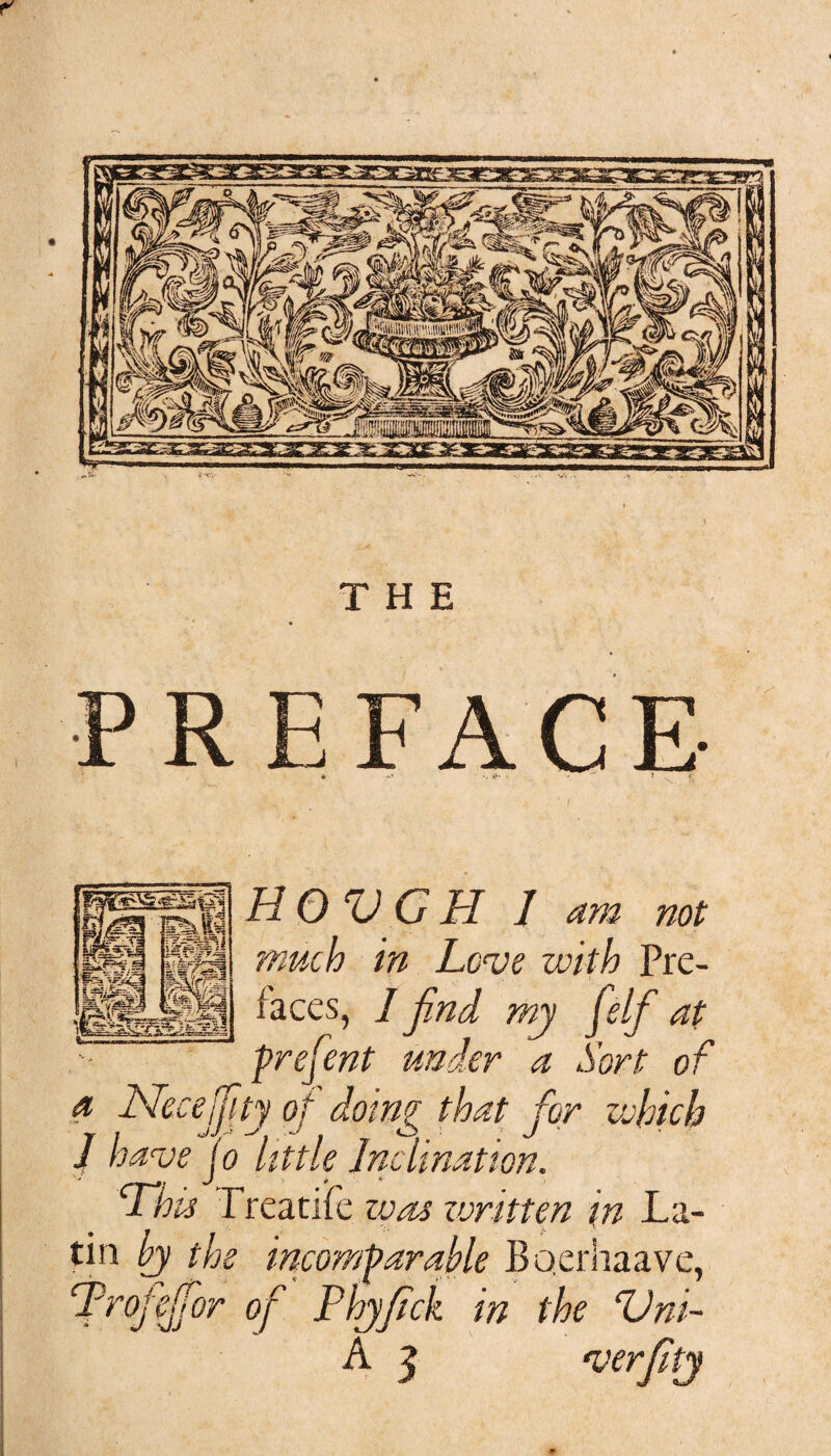 HOVGH 1 am not much in Love with Pre¬ faces, / find my felf at prefent under a Sort of a Necejfity of doing that for which J have jo little Inclination. ‘This Treatife was zvritten in La¬ tin by the incomparable Bqerhaave, fprojejfior of Phyfick in the ‘Uni-