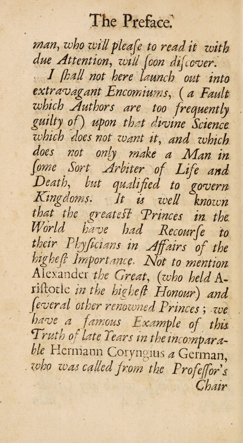 man, who will pleafe to read it with due Attention, will jeon difeover. I fhall not here launch out into extravagant Encomiums, (a Fault which Authors are too frequently guilty of) upon that divine Science which does not want it, and which does not only make a Man in [ome Sort Arbiter of Life and Death, but quahfed to govern Kingdoms. Jt is well known that the greatsH Trinces in the World have had Recourfe to their Fhyfcians in Affairs of the high ell Importance. Not to mention Alexander the Great, (who held A- riftotie in the highef Honour) and feveral other renowned Princes; we have a famous Example of this. Wruth o f late Tears m the incompara¬ ble Hermann Goryngius a German, who was called from the Profeffors Chair