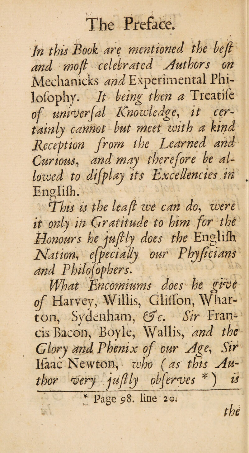 In this Book are mentioned the heft and wo ft celebrated Authors on Mechanicks and Experimental Phi- lofophy. It being then a Treatife of univerfal Knowledge, it cer¬ tainly cannot but meet with a kind Reception from the Learned and Curious, and may therefore be al¬ lowed to difplay its Excellencies, in Englilh. This is the lea ft we can do, were it only in Gratitude to him for the Honours he juftly does the Englilh Nation, efpecially our Phyficians and Philosophers. What Encomiums does he give of Harvey, Willis, Gliffon, Whar¬ ton, Sydenham, &c. Sir Fran¬ cis Bacon, Boyle, Wallis, and the Glory and Phenix of our Age-, Sir Ifaac Newton, zvho (as this Au¬ thor very juftly observes ¥) is * Page 5*8. line 20; the