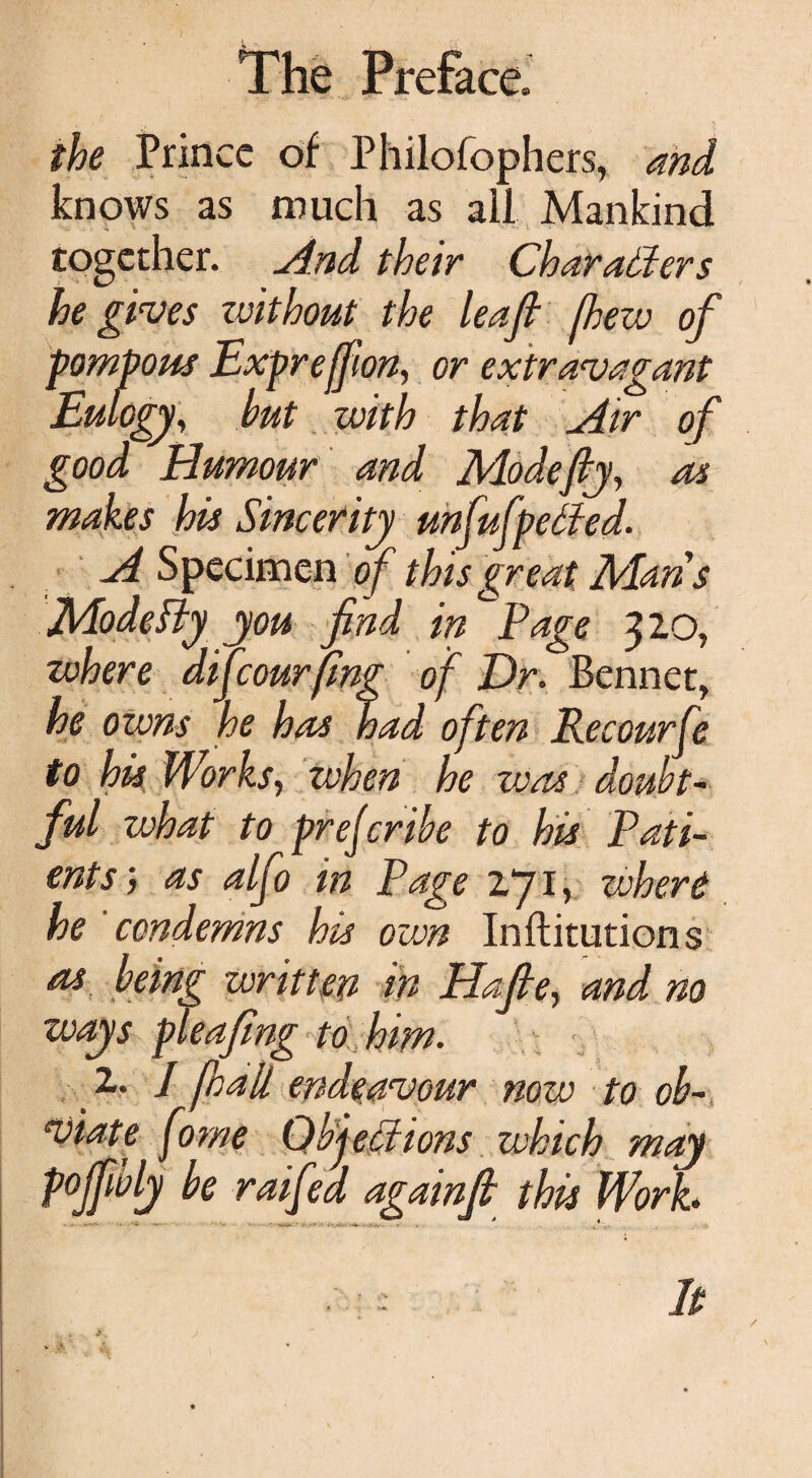 the Prince of Philofophers, and knows as much as all Mankind together. And their Char aider s he gives zvithout the leaf flew of pompous Expreffion, or extravagant Eulogy, but with that Air of good Humour and Mode fly, as makes his Sincerity unfufpelfed. A Specimen of this great Mans Mode fty you find in ,Page 320, where difeourfing of Dr. Bennet, he owns he has had often Eecourfe to his Works, when he was doubt¬ ful what to prejerihe to his Pati¬ ents', as alfo in Page 271, where he condemns his own Inftitutions as being written in Hafte, and no ways pleafing to him. 1. I flail endeavour now to ob¬ viate forne Qbj ections which may pofflvly be raifed againfl this Work. • ; It /