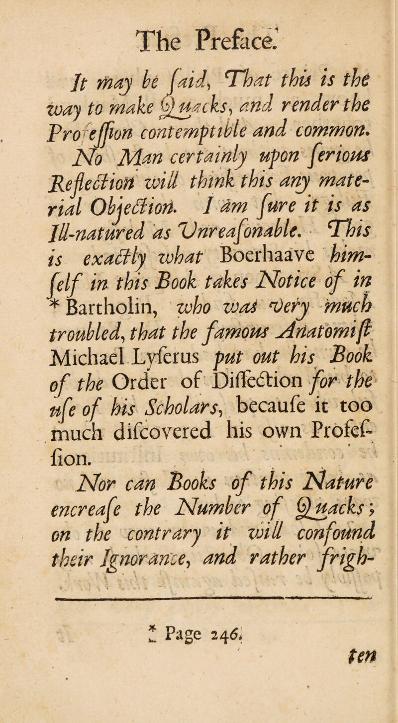 Jt may be (aid, That this is the way to make Quacks, and render the Proejfion contemptible and common. No Man certainly upon flexions Reflection will think this any mate¬ rial Objection. I dm jure it is as Jll-natured as Vnreafonable. This is exactly zvhat Boerhaave him- felf in this Book takes Notice of in * Bartholin, who vjos ’Very much troubled, that the famous dnatomifl Michael Lyferus put out his Book of the Order of Direction for the nfe of his Scholars, becaufe it too much difcovered his own Profef- i v. • • lion. Nor can Books of this (Nature encreafe the Number of Quacks; on the contrary it void confound their Ignorance, and rather frigh- h * \ \ . ** ** ’ ' i : \ \ \ Page 246. ten