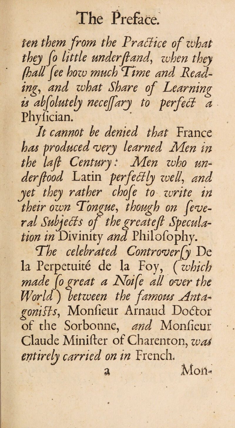 ten them from the Practice of what they fo little underf and, when they foall fee how much Time and Read¬ ing, and what Share of Learning is abfolutely neceffarj to perfect a Phyfician. ' ' / Jt cannot he denied that France has produced very learned Men in the laf Century. Men who un¬ derfood Latin perfectly zoell, and jet they rather chofe to zvrite in their own Tongue, though on fede¬ ral Subjects of thegreatef Specula¬ tion in Divinity and Philofophy. The celebrated Controversy De la Perpetuite de la Foy, (which made fo great a Noife all over the World ) between the famous Anta¬ gonists, Monfieur Arnaud Dodtor of the Sorbonne, and Monfieur Claude Minifter of Charenton, wot entirely carried on in French.