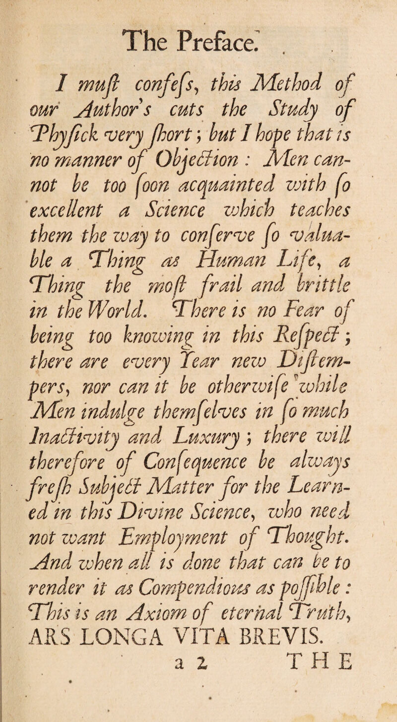 I mu ft confefs, this Method of our Author s cuts the Study of Thyfick very fhort; but I hope that is no manner of Objection : Men can¬ not be too foon acquainted vcith fo excellent a Science which teaches them the way to conferee fo valua¬ ble a ‘Thing as Human Life, a Thing the mo(l frail and, brittle in the World. There is no Fear o f being too knowing in this Refpect; there are every Tear new Dijtem- pers, nor can it be otherzvife while Men indulge them [elves in fo much Inactivity and Luxury ; there will therefore of Confequence be always frefh SubjeCf Matter for the Learn¬ ed in this Divine Science, who need not want Employment of Thought. And vchen all is done that can he to render it as Compendious as pojfhle: This is an Axiom of eternal Truth, ARS LONGA VITA BREVIS.