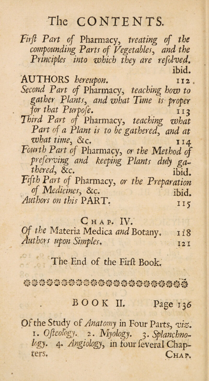 Firfi Part of Pharmacy, treating of the compounding Parts of Vegetables, and the Principles into which they are refolded. ibid. AUTHORS hereupon. 112 Second Part of Pharmacy, teaching how to gather Plants, and what Time is proper for that Purpofe. 113 Third Part of Pharmacy, teaching what Part of a Plant is to be gathered, and at what time, &c. 114 Fourth Part of Pharmacy, or the Method of preferring and keeping Plants duly ga¬ thered, &c. ibid. Fifth Part of Pharmacy, or the Preparation of Medicines, &c. ibid. Authors on this PART. j j j Chap. IV. Of the Materia Medica and Botany. 1x8 Authors upon Simples. 121 The End of the Firfi: Book. BOOK II. Page 136 Of the Study of Anatomy in Four Parts, riz. 1. Ofteologj. 2. Myology. 3. Splanchno- logy. 4. Angiology, in four feveral Chap¬ ters. Chap.
