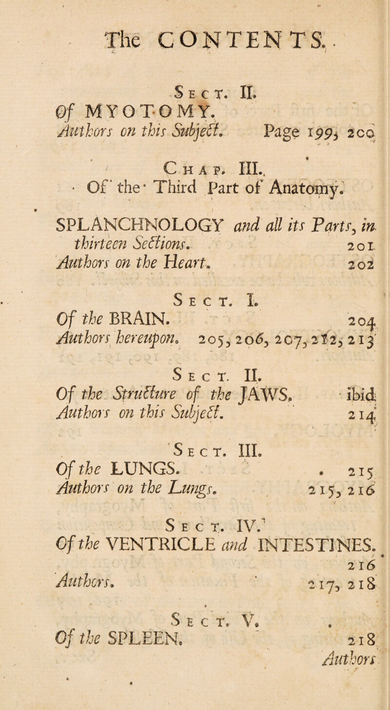 & ‘ -V * Of MYOTOMY.1’ Authors on this Subject. Page 195)3 2cc * it Chap. Ill, • Of the • Third Part of Anatomy. SPLANCHNOLOGY and all its Tarts, in thirteen Sections. 201 Authors on the Heart. 202 Sect. I. Of the BRAIN. 204 Authors hereupon. 205, 206, 207,2?2, 2x3' Sect. II. Of the Structure of the JAWS, ibid Authors on this Subject. 214 < Sect. III. Of t&c LUNGS. . 215 Authors on the Lungs. 215, 216 Sect. IV. Of the VENTRICLES INTESTINES. / • 2 16 Authors• 217, 218 S E C T \r Of SPLEEN. 218 Authors