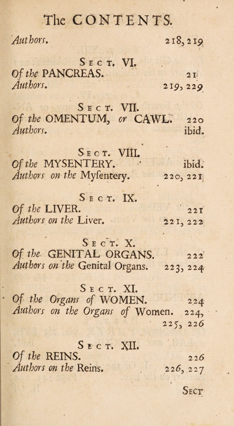 Authors. 218,219 C r r x VT Of the PANCREAS. Authors. 21 i 219,22p Sect. VII. Of the OMENTUM, or CAWL. 220 Authors. ibid. • ^ r r T VTTT Of the MYSENTERY. Authors on the Myfentery. ’ • f ibid. 2205 221; Sect. IX. Of the LIVER. Authors on the Liver. 22 X 22 1, 222 Sect, 5C Of the GENITAL ORGANS. Authors on the Genital Organs. • 2 2 2' 223, 224 Sect. XI. Of the Organs of WOMEN. 224 Authors on the Organs of Women. 224, 225, 226 Sect. XII. Of the REINS. Authors on the Reins. 226 2 2 6y 2 27 • Sect