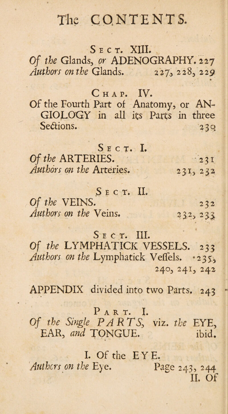 Sect. XIII. Of the Glands, or ADENOGRAPHY. 227 Authors on the Glands. 227, 228, 2251 Chap. IV. Of the Fourth Part of Anatomy, or AN- GIOLOGY in all its Parts in three Sections. 230 ^5 e cr J Of the ARTERIES. ’ 231 Authors on the Arteries. 231, 232 Sect. II. (Of the VEINS. 232 Authors on the Veins. 33 2, 233 Sect. Ill Of the LYMPHATICK VESSELS. 233 Authors on the Lymphatick VefTels. -235, 240, 241, 242 APPENDIX divided into two Parts. 243 J) art Of the Single PARTS\ viz. the EYE, EAR, and TONGUE. ibid. « I. Of the EYE. Anthers on the Eye. Paee 243, 244 ' II. Of