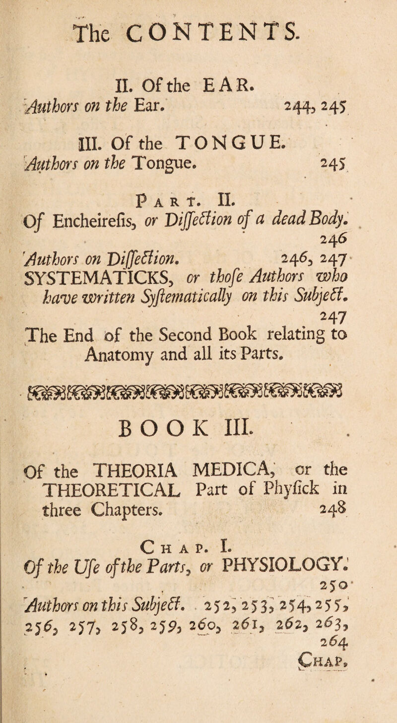 II. Of the EAR. Authors on the Ear. 244, 245 III. Of the TONGUE. Authors on the Tongue. 245 Part. II. Of Encheirefis, or Diffeffion of a dead Body. 24 6 Authors on Diffeffion. 246, 247 SYSTEMATICKS, or thofe Authors who have written Syftematically on this Subject. 247 The End of the Second Book relating to Anatomy and all its Parts. BOOK III. Of the THEORIA MEDICA, or the THEORETICAL Part of Phyfick in three Chapters. 248 Of the Ufe of the Parts, or PHYSIOLOGY.' 250- Authors on this Subjeft. 252, 253, 254,255, 256, 257, 258, 259, 260, 261, 262, 263, 264 <Chap»