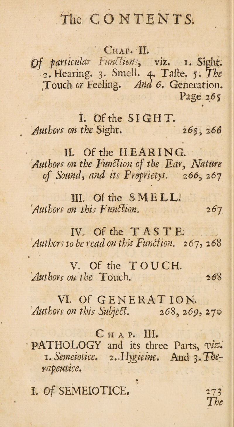 Chap. II. Qf particular Functions, viz. i. Sight: • 2. Hearing. 3. Smell. 4. Tafte. 5. The Touch or Feeling. And 6. Generation. Page 265 0 I. Of the SIGHT. Authors on the Sight. 26j, 266 % II. Of the HEARING. Authors on the Function of the Ear, Nature of Sound, and its Froprietys. 266, 267 III. Of the SMELL; Authors on this Function. 267 IV. Of the TASTE; Authors to be read on this Fun A ion. 267126$ V. Of the TOUCH. Authors on the Touch. 268 VI. Of GENERAT ION. Authors on this Subject. 268, 269, 270 Chap. III. PATHOLOGY and its three Parts, viz. l.Semeiotke. 2.Flygieine. And 3.The- rapeutice. I. Of SEMEIOTICE. 273 • The