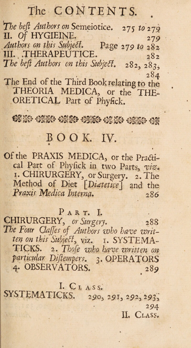 The heft Authors on Semeiotice. 27 y to270 II. Of HYGIEINE. 219 Authors on this Subjefl. Page 27P to 282 III. .THERAPEUTICE. 282 The beft Authors on this Subject. 282, 28.?, 284 The End of the Third Book relating to the THEORIA MEDICA, or the THE- ORETICAL Part of Phyiick. BOOK. IV. » • Of the PRAXIS MEDICA, or the Pradi- cal Part of Phyfick in two Parts, viz. 1. CHIRURGERY, or Surgery. 2. The Method of Diet [Di^tetice] and the Praxis Medica Interna. 286 Jp jA. Bk T I CHIRURGERY, or Surgery. 288 The Pour Gaffes of Authors who have writ¬ ten on this Subject, viz. 1. SYSTEMA¬ TIC^. 2. Thofe who have written on particular Diftempers. 3. OPERATORS 4. OBSERVATORS. 289 J Q ^ . SYSTEMATICKS. 25)0, 25>i, 252, 293, 294 II. Class,