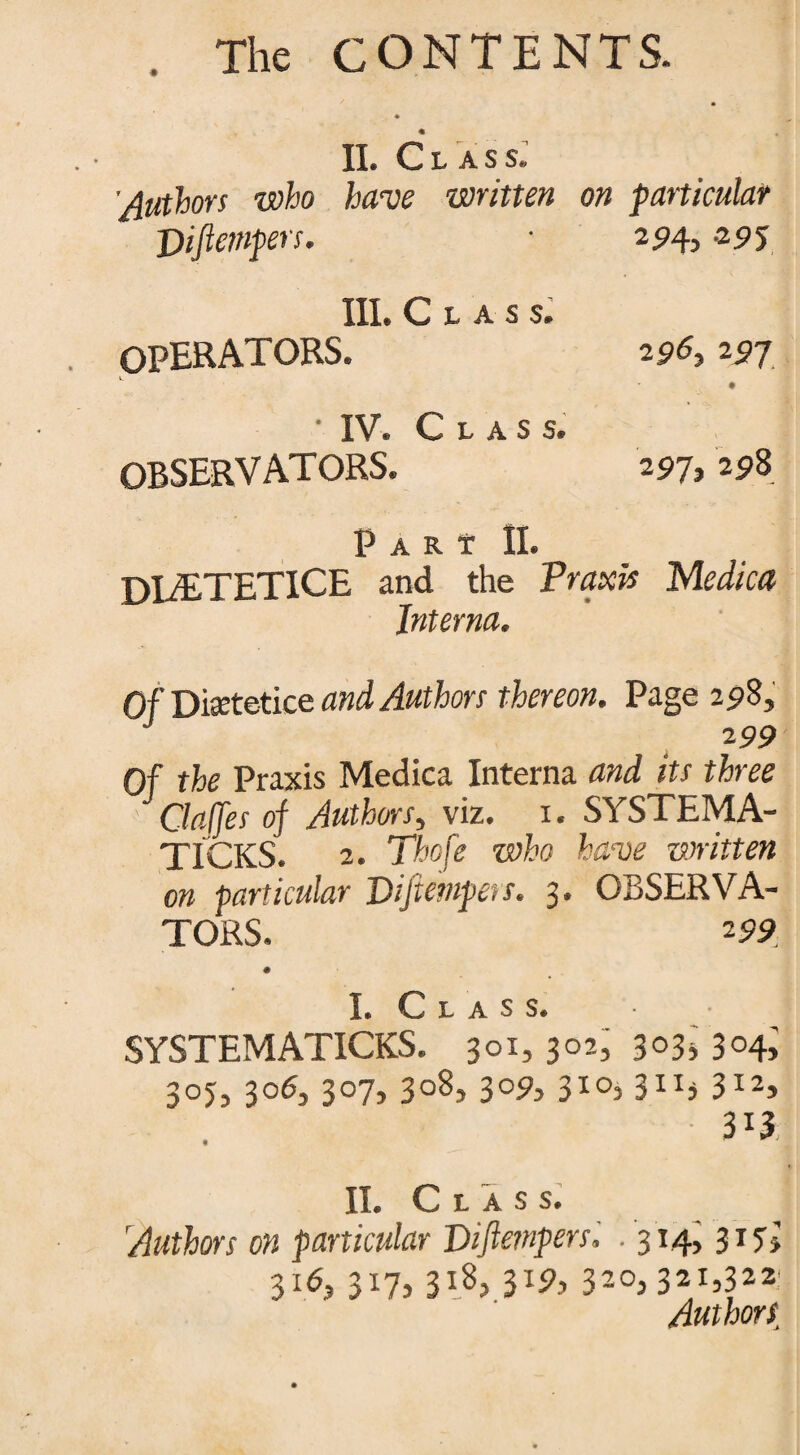 II. Cl ass. ’Authors who have written on particular piftempers. • 294, -295 III. Class. OPERATORS. 296,297 v. • IV. Class. OBSERVATORS. 297, 298 Pari II. DLETETICE and the Praxis Medica Interna. Of Disetetice and Authors thereon. Page 298, 299 Of the Praxis Medica Interna and its three Gaffes of Authors, viz. 1. SYSTEMA- TICKS. 2. Thofe who have mitten on particular Piftempers. 3. OBSERVA¬ TORS. 299 I. Class. SYSTEMATICKS. 301, 302, 303* 304; 305,306, 307, 308, 309, 310,311* 312, II. Class. Authors on particular Piftempers. . 314, 317, 3id, P7> W, 320,321,322: Authors,