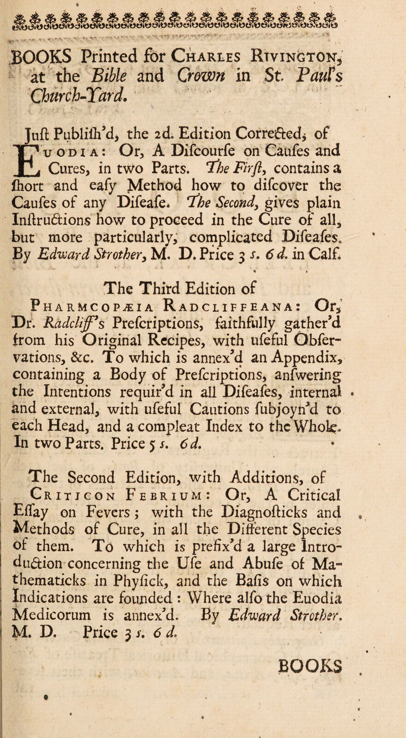 TL-'  *'• 1 * ' ' y . BOOKS Printed for Charles Rtvington, at the Bible and Crown in St Paul’s Church-Yard. • i > L *v <*• '• Juft Publiih’d, the 2d Edition Corrededj of Euodia: Or, A Difcourfe on Caufes and Cures, in two Parts. 'The Firfl, contains a fhort and eafy Method how to difcover the Caufes of any Difeafe* The Second, gives plain Inftru&ions how to proceed in the Cure of all, but more particularly, complicated Difeafes* By Edward Strother, M. D. Price 3 s. 6 d. in Calf. , ^ ■ ' ■ '* • • .-.l * » • The Third Edition of pHARMCOPiEIA R adcliffeana: Ors Dr. Kadcliff\ Prefcriptions, faithfully gather’d from his Original Recipes, with ufeful Obfer- vations, &c. To which is annex’d an Appendix, containing a Body of Prefcriptions, anfwering the Intentions requir’d in ail Difeafes, internal • and external, with ufeful Cautions fubjoyn’d to each Head, and a compleat Index to the Whok. In two Parts. Price 5 s. 6d. The Second Edition, with Additions, of Critjcon Febrium: Or, A Critical Eflay on Fevers; with the Diagnofticks and Methods of Cure, in all the Different Species of them. To which is prefix’d a large Intro¬ duction concerning the Ufe and Abufe of Ma- thematicks in Phyfick, and the Balls on which Indications are founded : Where alfo the Euodia Medicorum is annex’d. By Edward Strother, M. D. Price 3 s. 6 d, . / •• . i- i. BOOKS