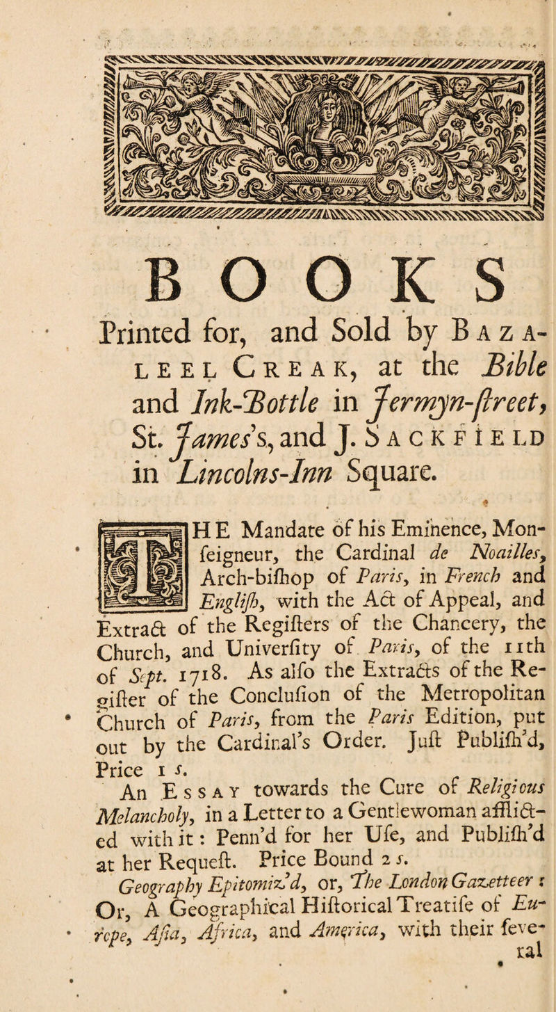 # BOOKS Printed for, and Sold by Baza- l e e l Creak, at the Bible and Ink-Bottle in Jermjn-flreet, St. Jamess., and J. S a c k f i E ld in Lincolns-Inn Square. H E Mandate of his Eminence, Mon- feigneur, the Cardinal de Noailles, Arch-bifhop of Paris, in French and _ Englijh, with the Act of Appeal, and Extrad of the Regifters of the Chancery, the Church, and Univerfity of Paris, of the nth of Sept. 1718. As alfo the Extracts of the Re- oifter of the Conclufion of the Metropolitan Church of Paris, from the Paris Edition, put out by the Cardinal’s Order. Juft Publifh’d, Price 1 s. An Essay towards the Cure of Religious Melancholy, in a Letter to a Gentlewoman afHi&- ed with it: Penn’d for her Ufe, and Pubiilh’d at her Requeft. Price Bound 2 j. Geography Epitomized, or, 'The London Gazetteer : Or A Geographical HiftoricalTreatife of Eu¬ rope, Ada, Africa, and America, with their feve- ral