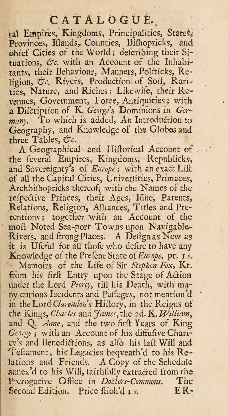 CATALOGUE. ml Empires, Kingdoms, Principalities, Stated Provinces, Elands,. Counties, Bifh op ricks, and c-hief Cities of the World; defcribing their Si¬ tuations, &c. with an Account of the Inhabi¬ tants, their Behaviour, Manners, Politicks, Re¬ ligion, &c. Rivers, Produ&ion of Soil, Rari¬ ties, Nature, and Riches : Like wife, their Re¬ venues, Government, Force, Antiquities ,* with a Difcription of K. Georges Dominions in Ger- many. To which is added, An Introduction to Geography, and Knowledge of the Globes and three Tables, &c. A Geographical and Hiftorical Account of ✓ the feveral Empires, Kingdoms, Republicks, and Sovereignty's of Europe ; with an exadt Lift of all the Capital Cities, Univerlities, Primaces, Archbifhopricks thereof, with the Names of the refpe&ive Princes, their Ages, Blue, Parents, Relations, Religion^ Alliances, Titles and Pre¬ tentions > together with an Account of the moft Noted Sea-port Towns upon Navigable- Rivers, and ftrong Places. A Defignas New as it is Ufeful for ail thofe who deiire to have any Knowledge of the Prefent State of Europe, pr. i f. Memoirs of the Life of Sir Stephen Fox, Kt. from his firft Entry upon the Stage of ACtion under the Lord Piercy, till his Death, with ma¬ ny curious lecidents and Paifages, not mentioned in the Lord Clarendons Hiftory, in the Reigns of the Kings, Charles and ^James^ the 2d. K. Williamy and Q. Anne, and the two hrft Years of King George ; with an Account of his diffuftve Chari¬ ty s and Benedi&ions, as alfo his laft Will and Teftament, his* Legacies beqveath’d to his Re ¬ lations and Friends. A Copy of the Schedule annexed to his Will, faithfully extracted from the Prerogative Office in DoBors-Commons, The Second Edition. Price ftioh'd 1 s. E R-