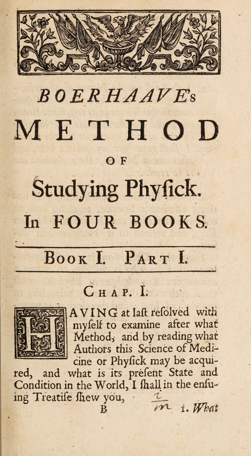 BOER HA A FEs METHOD O F Studying Phyfick. In FOUR BOOKS. • * (' Book I. Part I. Chap. I. A VIN G at laft refolved with myfelf to examine after what Method, and by reading what Authors this Science of Medi¬ cine or Phyfick may be acqui¬ red, and what is its prefent State and Condition in the World, I Hrall in the enfu- ing Treatife ihew you, •