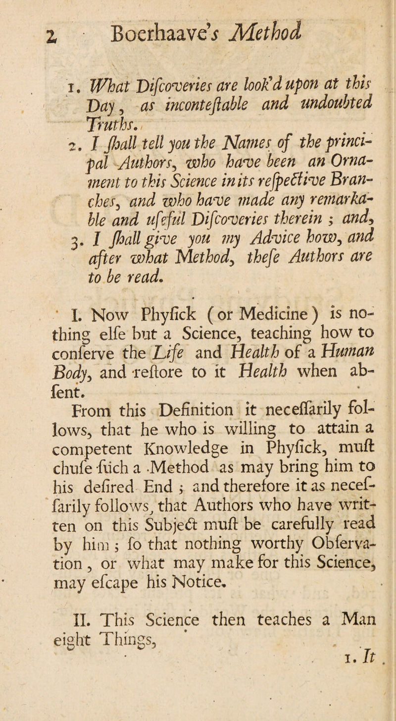 1. What Difcoveries are look'd upon at this Day , as inconteflable and undoubted Truths. / 2. I Jhall tell you the Names of the princi¬ pal Authors3 who have been an Orna¬ ment to this Science in its refpettive Bran- chesj and who have made any remarka¬ ble and ufeful Difcoveries therein ; and*, 3. I Jhall give you my Advice how, and after what Method> thefe Authors are to be read. 1 • • ' I. Now Phyfick (or Medicine) is no¬ thing elfe but a Science, teaching how to conferve the Life and Health of a Human Bodv, and reftore to it Health when ab- fent. _ • From this Definition it neceftarily fol¬ lows, that he who is willing to attain a competent Knowledge in Phyfick, muft chufe fucli a -Method as may bring him to his defired End ; and therefore it as necef- farily follows, that Authors who have writ¬ ten on this Subject muft be carefully read by hi 111; fo that nothing worthy Obferva- tion , or what may make for this Science, may efcape his Notice. II. This Science then teaches a Man • 1 1 * eight I lungs, 1. It