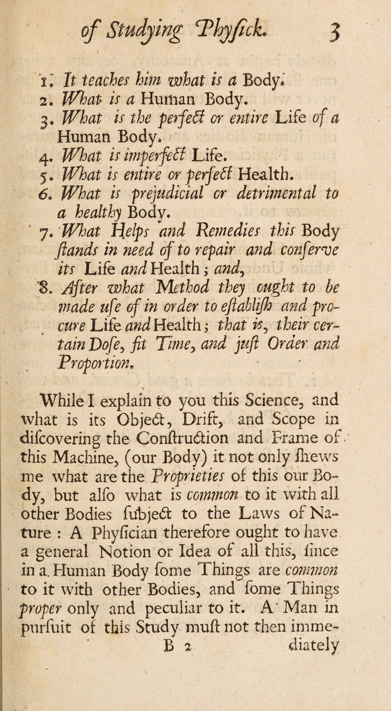 i« It teaches him what is a Body. 2. What is a Human Body. 3. What is the perfect or entire Life of a Human Body. 4. What is imperfect Life. 5. What is entire or perfect Health. 6. What is prejudicial or detrimental to a healthy Body. 7. What Helps and Remedies this Body fiands in need of to repair and conferee its Life and Health; and, After what Method they ought to be made ufe of in order to eftabliJJj and pro¬ cure Life and Health; that is. their cer- * ^ 9 tain Dofe, fit Time, and juft Oraer and Proportion. I V - • * % While I explain to you this Science, and what is its Objedt, Drift, and Scope in difcovering the Conftrudiion and Frame of- this Machine, (our Body) it not only fliews me what are the Proprieties of this our Bo¬ dy, but alfo what is common to it with all other Bodies fubjedt to the Laws of Na¬ ture : A Phyfician therefore ought to have a general Notion or Idea of all this, ilnce in a. Human Body fome Things are common to it with other Bodies, and fome Things proper only and peculiar to it. A' Man in purfuit of this Study muftnot then imme- B % diately