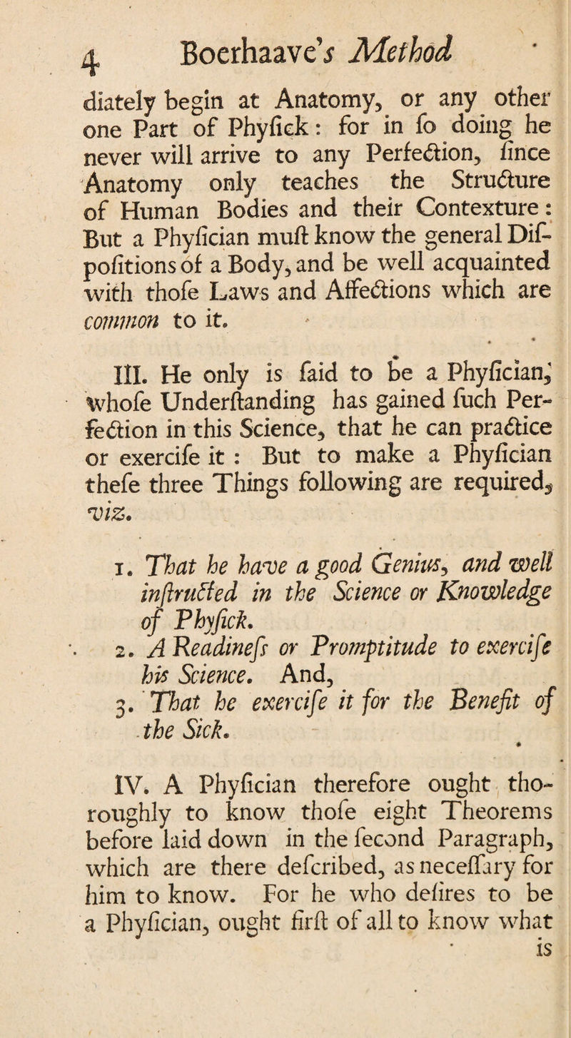 diately begin at Anatomy, or any other one Part of Phyfiek: for in fo doing he never will arrive to any Perfection, iince Anatomy only teaches the Structure of Human Bodies and their Contexture: But a Phyfician muft know the general Dif- pofitions of a Body, and be well acquainted with thofe Laws and Affections which are common to it. . • III. He only is faid to be a Phyfician, whofe Undemanding has gained fuch Per¬ fection in this Science, that he can practice or exercife it : But to make a Phyfician thefe three Things following are required, viz. 1. That he have a good Genius, and well inftrutfed in the Science or Knowledge of Phyfiek. 2. A Readinefi or Promptitude to exercife his Science. And, 3 . That he exercife it for the Benefit of the Sick. ♦ IV* A Phyfician therefore ought tho¬ roughly to know thofe eight Theorems before laid down in the fecond Paragraph, which are there deferibed, as neceffary for him to know. For he who defires to be a Phyfician, ought firft of all to know what