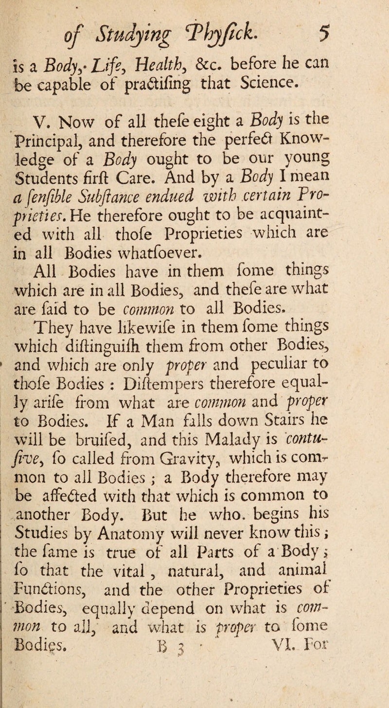 Is a Body,- Life, Health, &c. before he can be capable of pra&ifing that Science. V. Now of all thefe eight a Body is the Principal, and therefore the perfect Know¬ ledge of a Body ought to be our young Students firft Care. And by a Body I mean a fenfible Subftance endued with certain Pro¬ prieties He therefore ought to be acquaint¬ ed with all thofe Proprieties which are in all Bodies whatfoever. All Bodies have in them feme things which are in all Bodies, and thefe are what are faid to be common to all Bodies. They have like wife in them fome things which diftinguilli them from other Bodies, * and which are only proper and peculiar to thofe Bodies : Diftempers therefore equal¬ ly arife from what are common and proper to Bodies. If a Man falls down Stairs he will be bruifed, and this Malady is contu- five, fo called from Gravity, which is com¬ mon to all Bodies ; a Body therefore may be affeded with that which is common to another Body. But he who. begins his Studies by Anatomy will never know this; the fame is true of all Parts of a Body * fo that the vital, natural, and animal Fun&ions, and the other Proprieties of Bodies, equally depend on what is com¬ mon to all, and what is proper to fome Bodies. R 2 • VI 9