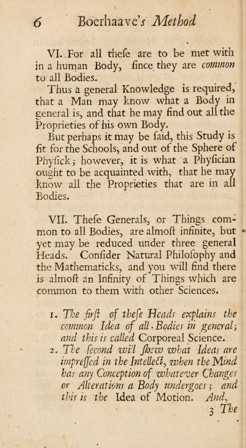 • ■ VI. . For all thefe are to be met with in a human Body, fince they are common to all Bodies. Thus a general Knowledge is required, that a Man may know what a Body in general is, and that he may find out all the Proprieties of his own Body. But perhaps it may be faid, this Study is fit for the Schools, and out of the Sphere of Phylick; however, it is what'a Phyfician ought to be acquainted with, that he may know all the Proprieties that are in ail Bodies. VII. Thefe Generals, or Things com¬ mon to all Bodies, are almoft infinite, but yet may be reduced under three general Heads. Confider Natural Philofophy and the Mathematicks, and you will find there is almoft an Infinity of Things which are common to them with other Sciences. x. The firji of thefe Heads explains the common Idea of all*Bodies in general; and this is called Corporeal Science. 2. Ti:e fecond will fhew what Ideas are impreffed in the IntelleZf when the Mind has any Conception of whatever Changes or Alterations a Body undergoes; and this is the Idea of Motion. And, 3 The