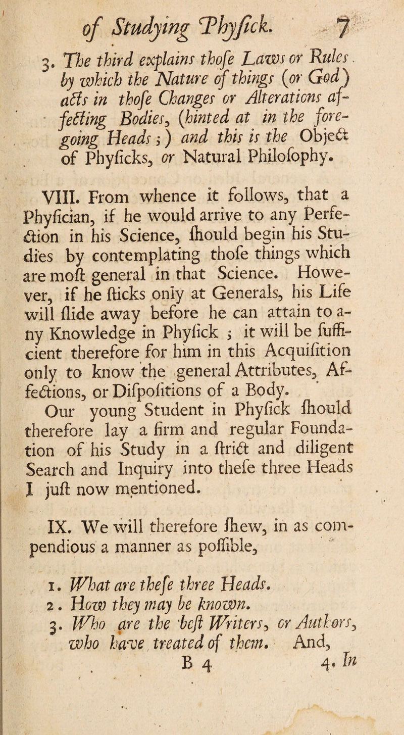 I of Studying Thyjtck. J 3. The third explains thofe Laws or Rules. by which the Nature of things (or God) aids in thofe Changes or Alterations af¬ fecting Bodies, (hinted at in the fore¬ going Heads;) and this is the Object of Pbyficks, or Natural Philofophy. VIII. From whence it follows, that a Phyfician, if he would arrive to any Perfe¬ ction in his Science, fhould begin his Stu¬ dies by contemplating thofe things which are moft general in that Science. Howe¬ ver, if he flicks only at Generals, his Life will Hide away before he can attain to a- ny Knowledge in Phyfick ; it will be fuffi- cient therefore for him in this Acquifition only to know the general Attributes, Af¬ fections, or Difpofitions of a Body. Our young Student in Phyfick fhould therefore lay a firm and regular Founda¬ tion of his Study in a flriCt and diligent Search and Inquiry into thefe three Heads I juft now mentioned. IX. We will therefore fhew, in as com¬ pendious a manner as poflible, 1. What are thefe three Heads. 2. How they may be known. 3. Who are the 'befl Writers, or Authors, who have treated of them. And,