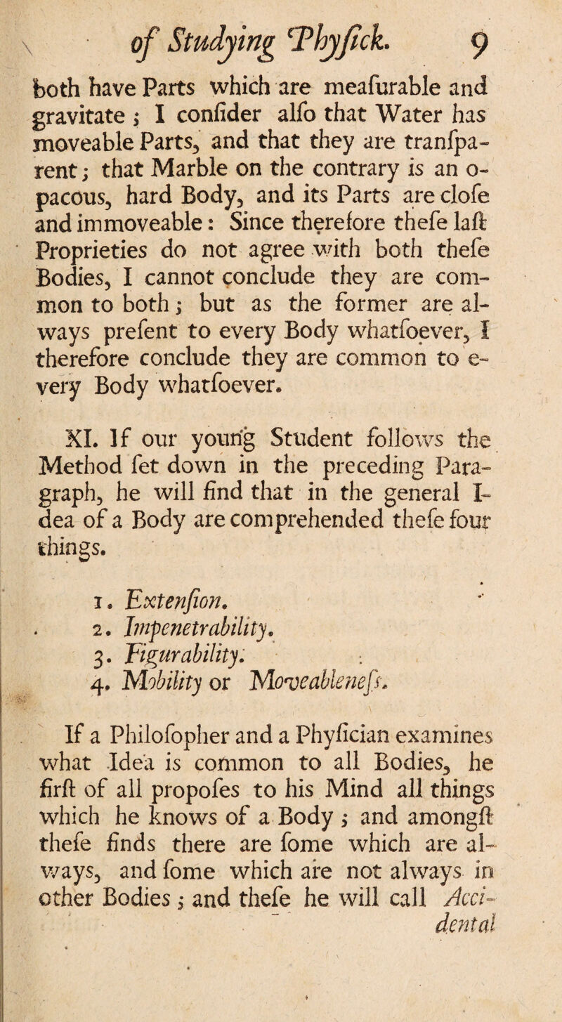 both have Parts which are meafurable and gravitate ; I confider alfo that Water has moveable Parts, and that they are tranfpa- rent; that Marble on the contrary is an 0- pacous, hard Body, and its Parts are clofe and immoveable: Since therefore thefe laft Proprieties do not agree with both thefe Bodies, I cannot conclude they are com¬ mon to both; but as the former are al¬ ways prefent to every Body whatfoever, I therefore conclude they are common to e- very Body whatfoever. XI. If our young Student follows the Method fet down in the preceding Para¬ graph, he will find that in the general I~ dea of a Body are comprehended thefe four things. - / i • Extenjion. 2. J?npenetrability, 3. Figur ability. ; 4. Mobility or Move able neft* If a Philofopher and a Fhyfician examines what Idea is common to all Bodies, he firft of all propofes to his Mind all things which he knows of a Body ,* and amongft thefe finds there are fome which are al¬ ways, and fome which are not always in other Bodies; and thefe he will call Acci-