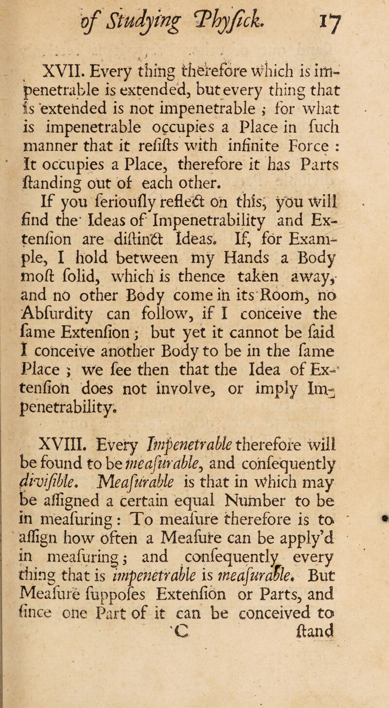 .» V -j- A ■* * 4 I * S * XVIL Every thing therefore which is im¬ penetrable is extended, but every thing that Is extended is not impenetrable ; for what is impenetrable occupies a Place in fuch manner that it refills with infinite Force : It occupies a Place, therefore it has Parts Handing out of each other. If you ferioufly reflect on this, you Will find the* Ideas of Impenetrability and Ex~ tenfion are diftintt Ideas. If, for Exam¬ ple, I hold between my Hands a Body moft folid, which is thence taken away*- and no other Body comeih its Room, no Abfurdity can follow, if I conceive the fame Extenfion ; but yet it cannot be faid I conceive another Body to be in the fame Place ; We fee then that the Idea of Ex- tenfion does not involve, or imply Im¬ penetrability. XVIII. Every Impenetrable therefore will be found to betneafarable, and cohfequently dhijible. Meafurable is that in Which may be alfigned a certain equal Number to be in meafuring: To meafure therefore is to alfign how often a Meafure can be apply'd in meafuring $ and confequently every thing that is impenetrable is tneafuraftle• But Meafure fuppofes Extehfion or Parts, and fince one Part of it can be conceived to 'C Hand